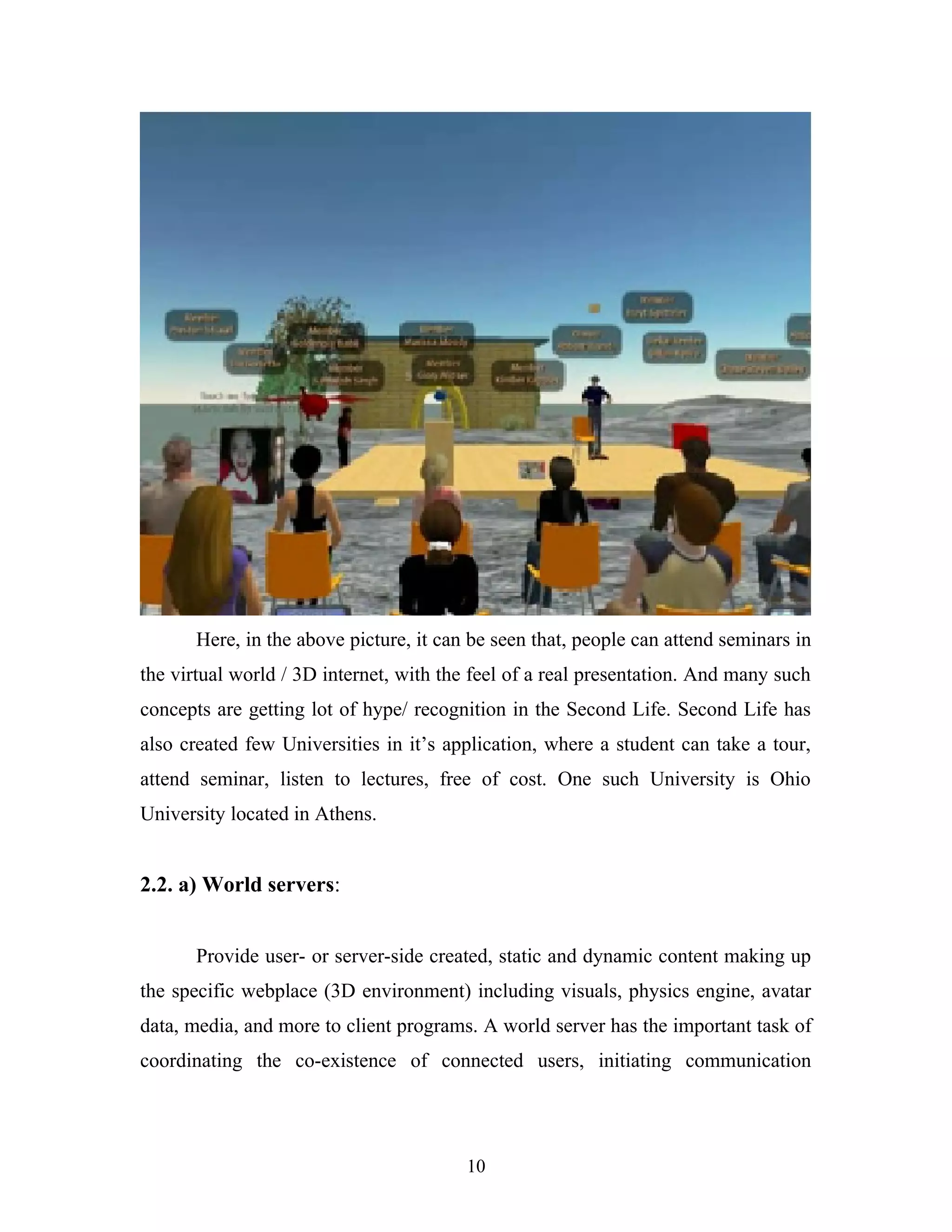 Here, in the above picture, it can be seen that, people can attend seminars in
the virtual world / 3D internet, with the feel of a real presentation. And many such
concepts are getting lot of hype/ recognition in the Second Life. Second Life has
also created few Universities in it’s application, where a student can take a tour,
attend seminar, listen to lectures, free of cost. One such University is Ohio
University located in Athens.

2.2. a) World servers:
Provide user- or server-side created, static and dynamic content making up
the specific webplace (3D environment) including visuals, physics engine, avatar
data, media, and more to client programs. A world server has the important task of
coordinating the co-existence of connected users, initiating communication

10

 