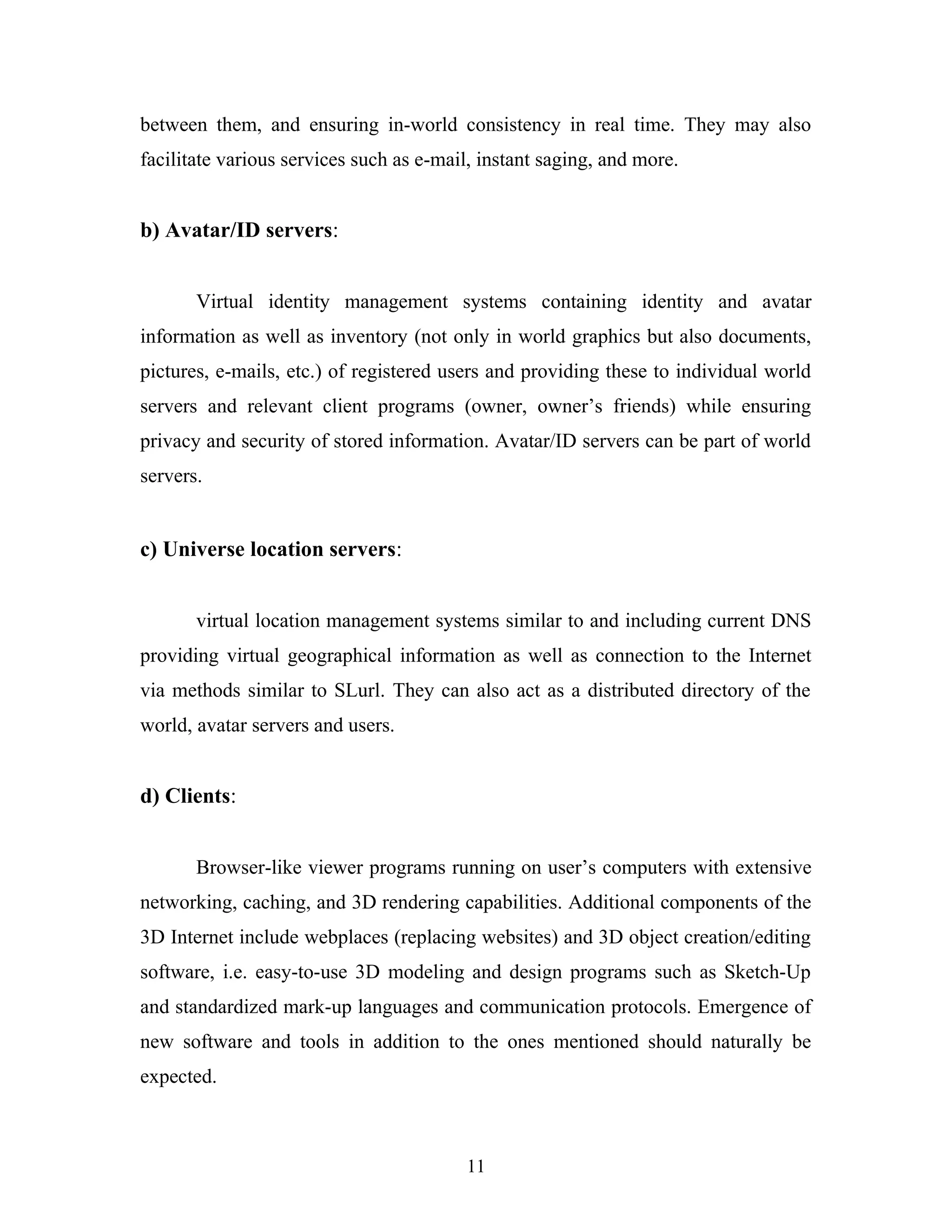 between them, and ensuring in-world consistency in real time. They may also
facilitate various services such as e-mail, instant saging, and more.

b) Avatar/ID servers:
Virtual identity management systems containing identity and avatar
information as well as inventory (not only in world graphics but also documents,
pictures, e-mails, etc.) of registered users and providing these to individual world
servers and relevant client programs (owner, owner’s friends) while ensuring
privacy and security of stored information. Avatar/ID servers can be part of world
servers.

c) Universe location servers:
virtual location management systems similar to and including current DNS
providing virtual geographical information as well as connection to the Internet
via methods similar to SLurl. They can also act as a distributed directory of the
world, avatar servers and users.

d) Clients:
Browser-like viewer programs running on user’s computers with extensive
networking, caching, and 3D rendering capabilities. Additional components of the
3D Internet include webplaces (replacing websites) and 3D object creation/editing
software, i.e. easy-to-use 3D modeling and design programs such as Sketch-Up
and standardized mark-up languages and communication protocols. Emergence of
new software and tools in addition to the ones mentioned should naturally be
expected.

11

 