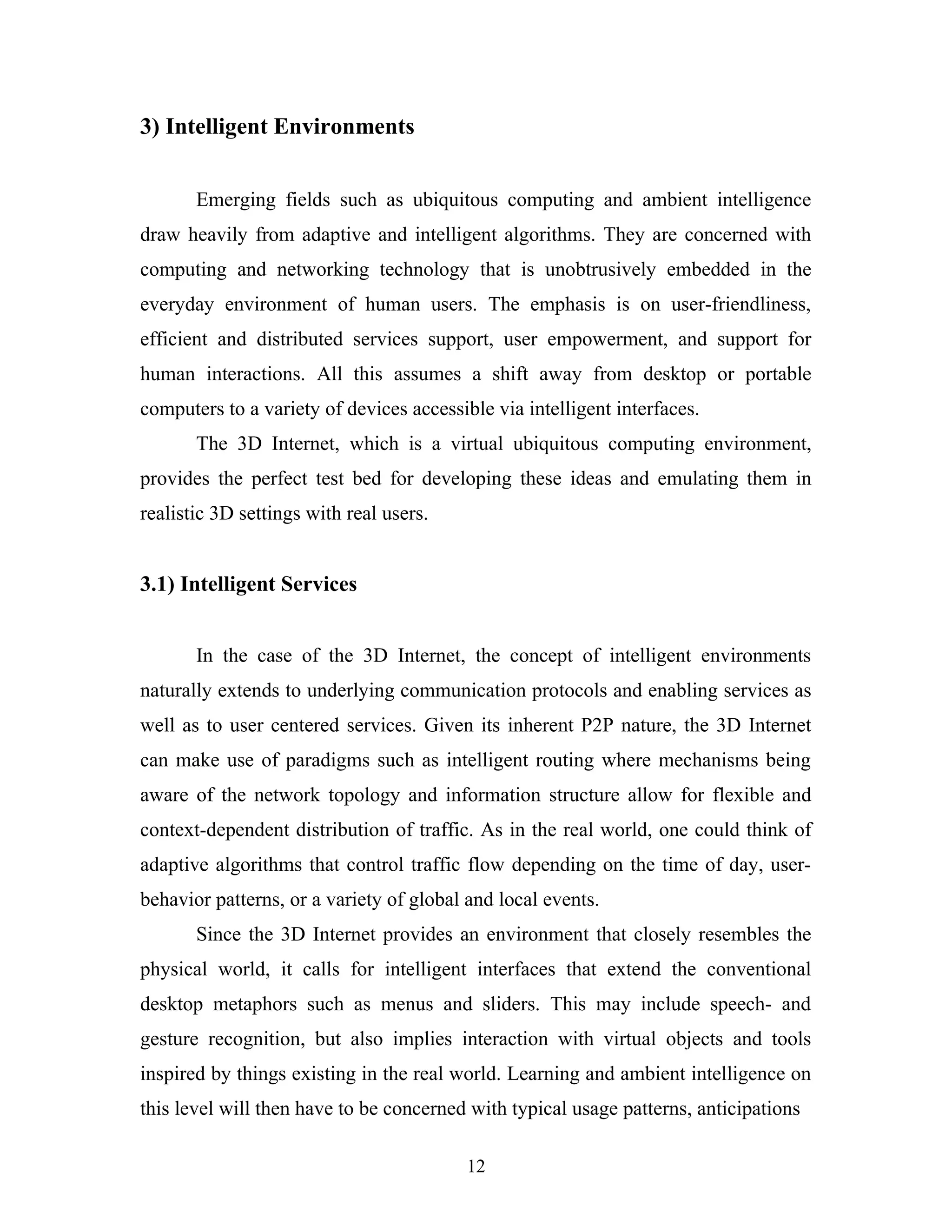 3) Intelligent Environments
Emerging fields such as ubiquitous computing and ambient intelligence
draw heavily from adaptive and intelligent algorithms. They are concerned with
computing and networking technology that is unobtrusively embedded in the
everyday environment of human users. The emphasis is on user-friendliness,
efficient and distributed services support, user empowerment, and support for
human interactions. All this assumes a shift away from desktop or portable
computers to a variety of devices accessible via intelligent interfaces.
The 3D Internet, which is a virtual ubiquitous computing environment,
provides the perfect test bed for developing these ideas and emulating them in
realistic 3D settings with real users.

3.1) Intelligent Services
In the case of the 3D Internet, the concept of intelligent environments
naturally extends to underlying communication protocols and enabling services as
well as to user centered services. Given its inherent P2P nature, the 3D Internet
can make use of paradigms such as intelligent routing where mechanisms being
aware of the network topology and information structure allow for flexible and
context-dependent distribution of traffic. As in the real world, one could think of
adaptive algorithms that control traffic flow depending on the time of day, userbehavior patterns, or a variety of global and local events.
Since the 3D Internet provides an environment that closely resembles the
physical world, it calls for intelligent interfaces that extend the conventional
desktop metaphors such as menus and sliders. This may include speech- and
gesture recognition, but also implies interaction with virtual objects and tools
inspired by things existing in the real world. Learning and ambient intelligence on
this level will then have to be concerned with typical usage patterns, anticipations
12

 