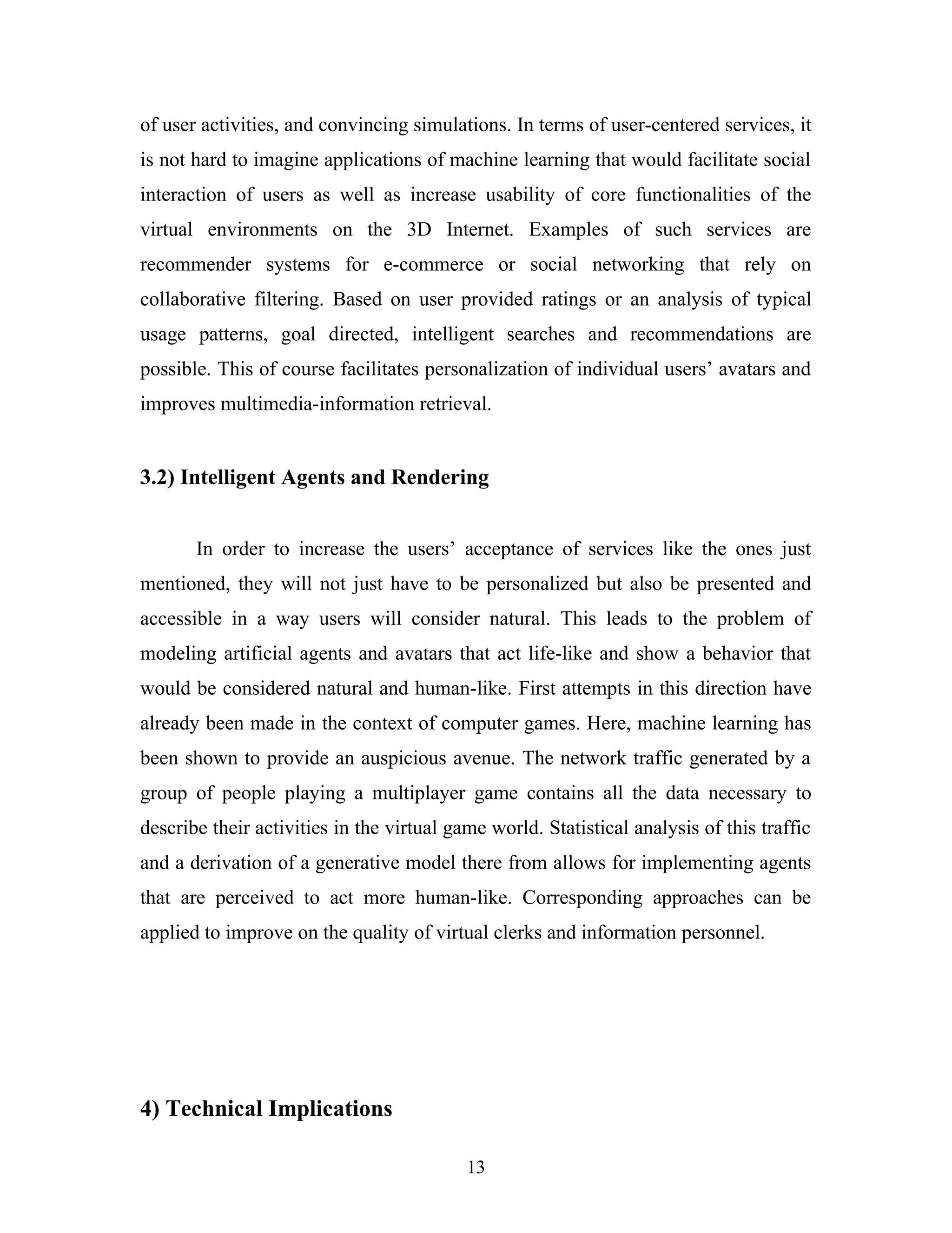 of user activities, and convincing simulations. In terms of user-centered services, it
is not hard to imagine applications of machine learning that would facilitate social
interaction of users as well as increase usability of core functionalities of the
virtual environments on the 3D Internet. Examples of such services are
recommender systems for e-commerce or social networking that rely on
collaborative filtering. Based on user provided ratings or an analysis of typical
usage patterns, goal directed, intelligent searches and recommendations are
possible. This of course facilitates personalization of individual users’ avatars and
improves multimedia-information retrieval.

3.2) Intelligent Agents and Rendering
In order to increase the users’ acceptance of services like the ones just
mentioned, they will not just have to be personalized but also be presented and
accessible in a way users will consider natural. This leads to the problem of
modeling artificial agents and avatars that act life-like and show a behavior that
would be considered natural and human-like. First attempts in this direction have
already been made in the context of computer games. Here, machine learning has
been shown to provide an auspicious avenue. The network traffic generated by a
group of people playing a multiplayer game contains all the data necessary to
describe their activities in the virtual game world. Statistical analysis of this traffic
and a derivation of a generative model there from allows for implementing agents
that are perceived to act more human-like. Corresponding approaches can be
applied to improve on the quality of virtual clerks and information personnel.

4) Technical Implications
13

 