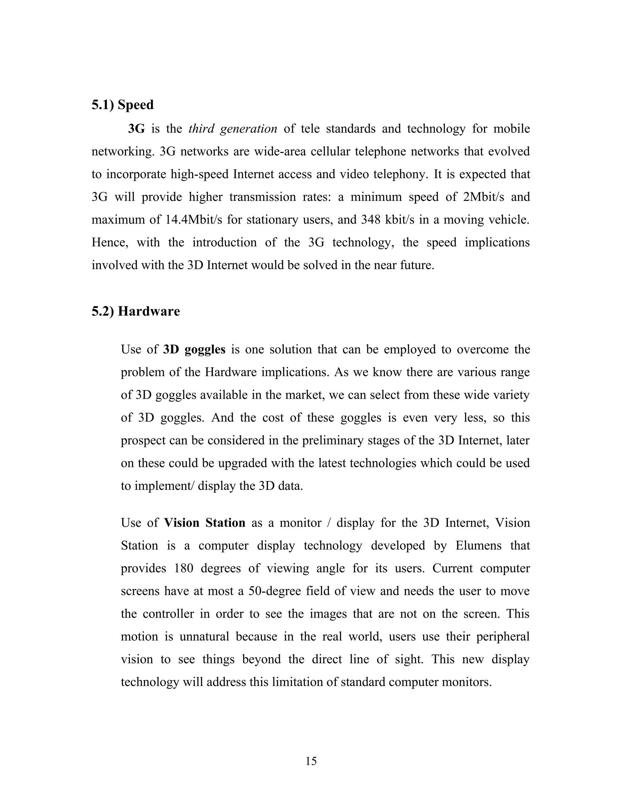 5.1) Speed
3G is the third generation of tele standards and technology for mobile
networking. 3G networks are wide-area cellular telephone networks that evolved
to incorporate high-speed Internet access and video telephony. It is expected that
3G will provide higher transmission rates: a minimum speed of 2Mbit/s and
maximum of 14.4Mbit/s for stationary users, and 348 kbit/s in a moving vehicle.
Hence, with the introduction of the 3G technology, the speed implications
involved with the 3D Internet would be solved in the near future.

5.2) Hardware
Use of 3D goggles is one solution that can be employed to overcome the
problem of the Hardware implications. As we know there are various range
of 3D goggles available in the market, we can select from these wide variety
of 3D goggles. And the cost of these goggles is even very less, so this
prospect can be considered in the preliminary stages of the 3D Internet, later
on these could be upgraded with the latest technologies which could be used
to implement/ display the 3D data.
Use of Vision Station as a monitor / display for the 3D Internet, Vision
Station is a computer display technology developed by Elumens that
provides 180 degrees of viewing angle for its users. Current computer
screens have at most a 50-degree field of view and needs the user to move
the controller in order to see the images that are not on the screen. This
motion is unnatural because in the real world, users use their peripheral
vision to see things beyond the direct line of sight. This new display
technology will address this limitation of standard computer monitors.

15

 