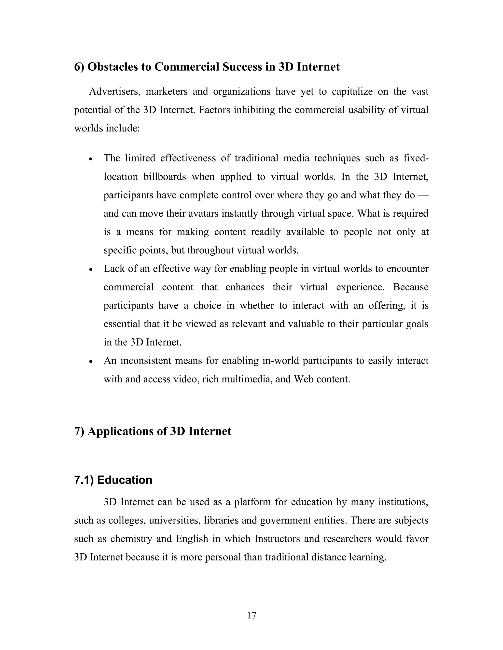 6) Obstacles to Commercial Success in 3D Internet
Advertisers, marketers and organizations have yet to capitalize on the vast
potential of the 3D Internet. Factors inhibiting the commercial usability of virtual
worlds include:
•

The limited effectiveness of traditional media techniques such as fixedlocation billboards when applied to virtual worlds. In the 3D Internet,
participants have complete control over where they go and what they do —
and can move their avatars instantly through virtual space. What is required
is a means for making content readily available to people not only at
specific points, but throughout virtual worlds.

•

Lack of an effective way for enabling people in virtual worlds to encounter
commercial content that enhances their virtual experience. Because
participants have a choice in whether to interact with an offering, it is
essential that it be viewed as relevant and valuable to their particular goals
in the 3D Internet.

•

An inconsistent means for enabling in-world participants to easily interact
with and access video, rich multimedia, and Web content.

7) Applications of 3D Internet

7.1) Education
3D Internet can be used as a platform for education by many institutions,
such as colleges, universities, libraries and government entities. There are subjects
such as chemistry and English in which Instructors and researchers would favor
3D Internet because it is more personal than traditional distance learning.

17

 