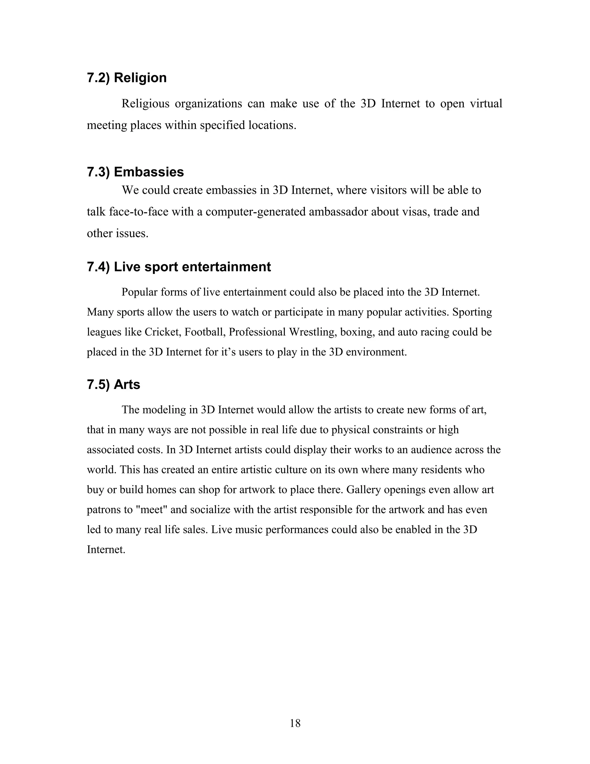 7.2) Religion
Religious organizations can make use of the 3D Internet to open virtual
meeting places within specified locations.

7.3) Embassies
We could create embassies in 3D Internet, where visitors will be able to
talk face-to-face with a computer-generated ambassador about visas, trade and
other issues.

7.4) Live sport entertainment
Popular forms of live entertainment could also be placed into the 3D Internet.
Many sports allow the users to watch or participate in many popular activities. Sporting
leagues like Cricket, Football, Professional Wrestling, boxing, and auto racing could be
placed in the 3D Internet for it’s users to play in the 3D environment.

7.5) Arts
The modeling in 3D Internet would allow the artists to create new forms of art,
that in many ways are not possible in real life due to physical constraints or high
associated costs. In 3D Internet artists could display their works to an audience across the
world. This has created an entire artistic culture on its own where many residents who
buy or build homes can shop for artwork to place there. Gallery openings even allow art
patrons to "meet" and socialize with the artist responsible for the artwork and has even
led to many real life sales. Live music performances could also be enabled in the 3D
Internet.

18

 