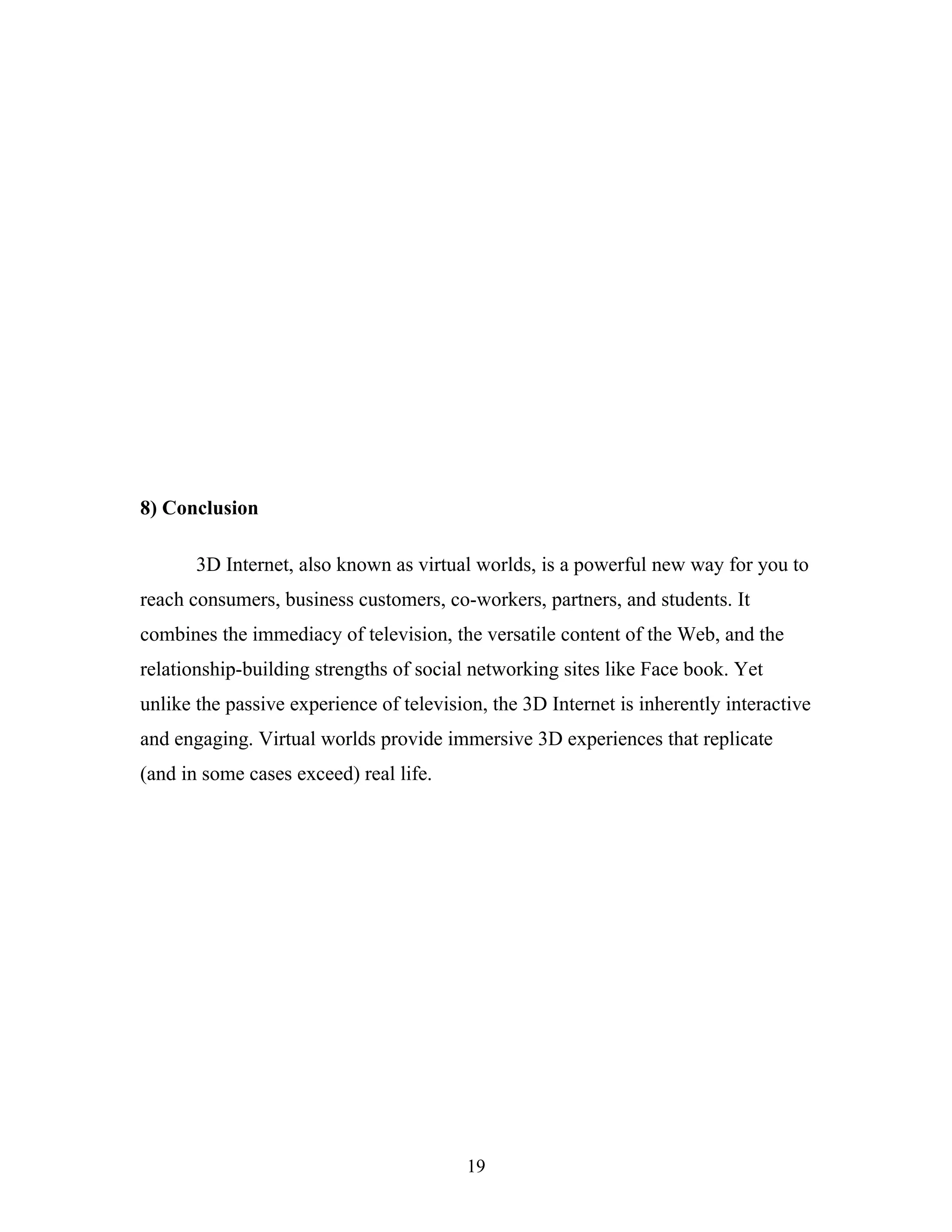 8) Conclusion
3D Internet, also known as virtual worlds, is a powerful new way for you to
reach consumers, business customers, co-workers, partners, and students. It
combines the immediacy of television, the versatile content of the Web, and the
relationship-building strengths of social networking sites like Face book. Yet
unlike the passive experience of television, the 3D Internet is inherently interactive
and engaging. Virtual worlds provide immersive 3D experiences that replicate
(and in some cases exceed) real life.

19

 