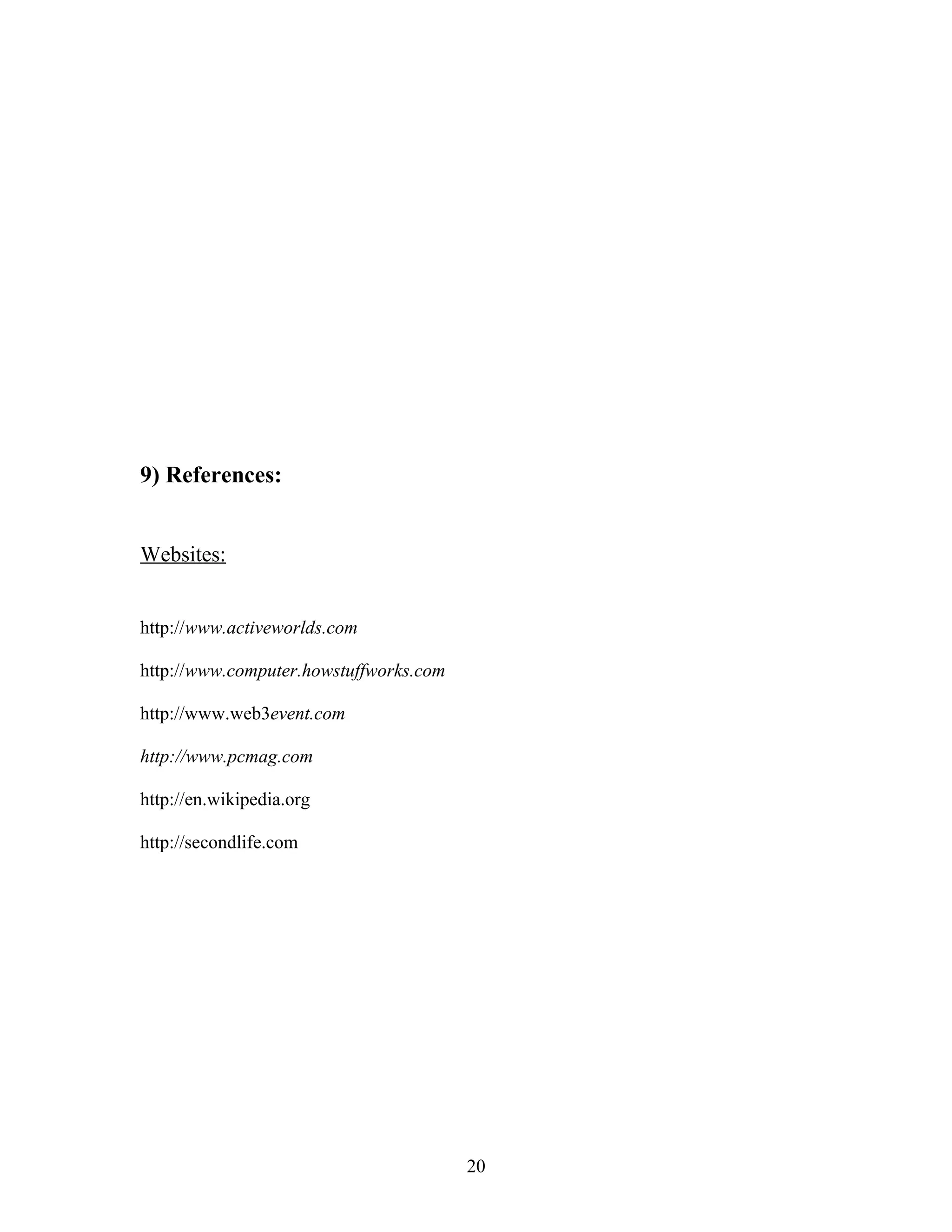 9) References:
Websites:
http://www.activeworlds.com
http://www.computer.howstuffworks.com
http://www.web3event.com
http://www.pcmag.com
http://en.wikipedia.org
http://secondlife.com

20

 