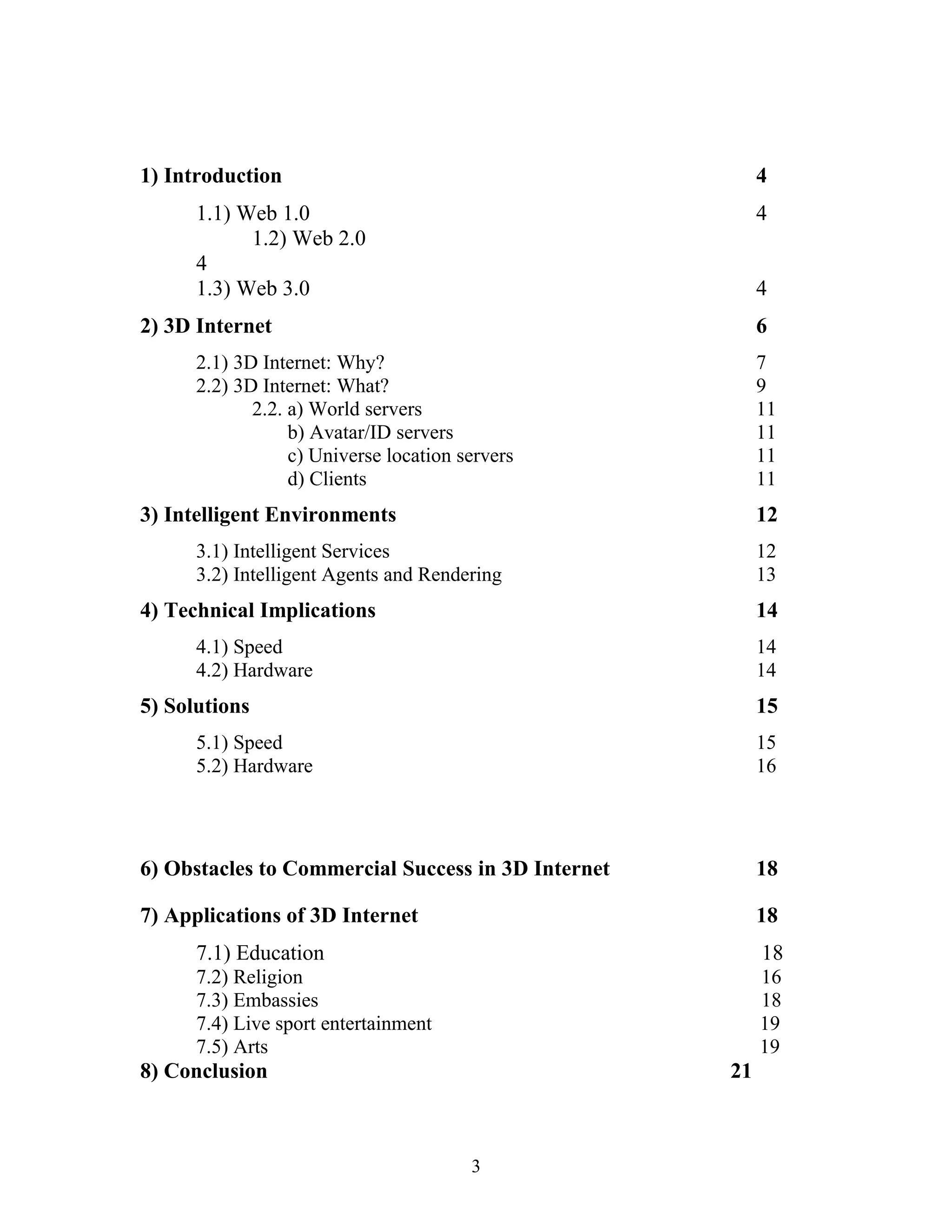1) Introduction

4

1.1) Web 1.0
1.2) Web 2.0
4
1.3) Web 3.0

4
4

2) 3D Internet

6

2.1) 3D Internet: Why?
2.2) 3D Internet: What?
2.2. a) World servers
b) Avatar/ID servers
c) Universe location servers
d) Clients

7
9
11
11
11
11

3) Intelligent Environments

12

3.1) Intelligent Services
3.2) Intelligent Agents and Rendering

12
13

4) Technical Implications

14

4.1) Speed
4.2) Hardware

14
14

5) Solutions

15

5.1) Speed
5.2) Hardware

15
16

6) Obstacles to Commercial Success in 3D Internet

18

7) Applications of 3D Internet

18

7.1) Education

18

7.2) Religion
7.3) Embassies
7.4) Live sport entertainment
7.5) Arts

16
18
19
19

8) Conclusion

21

3

 