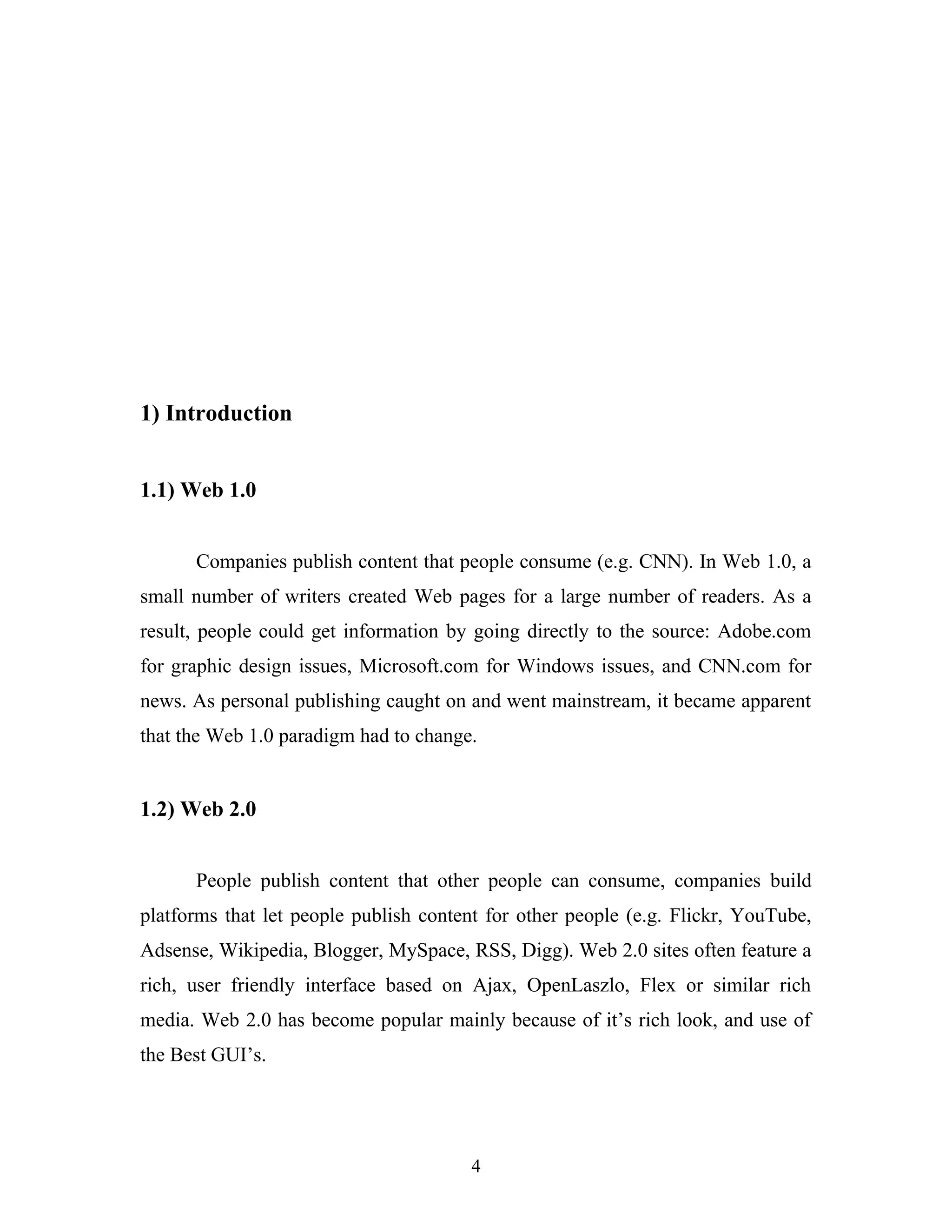 1) Introduction
1.1) Web 1.0
Companies publish content that people consume (e.g. CNN). In Web 1.0, a
small number of writers created Web pages for a large number of readers. As a
result, people could get information by going directly to the source: Adobe.com
for graphic design issues, Microsoft.com for Windows issues, and CNN.com for
news. As personal publishing caught on and went mainstream, it became apparent
that the Web 1.0 paradigm had to change.

1.2) Web 2.0
People publish content that other people can consume, companies build
platforms that let people publish content for other people (e.g. Flickr, YouTube,
Adsense, Wikipedia, Blogger, MySpace, RSS, Digg). Web 2.0 sites often feature a
rich, user friendly interface based on Ajax, OpenLaszlo, Flex or similar rich
media. Web 2.0 has become popular mainly because of it’s rich look, and use of
the Best GUI’s.

4

 