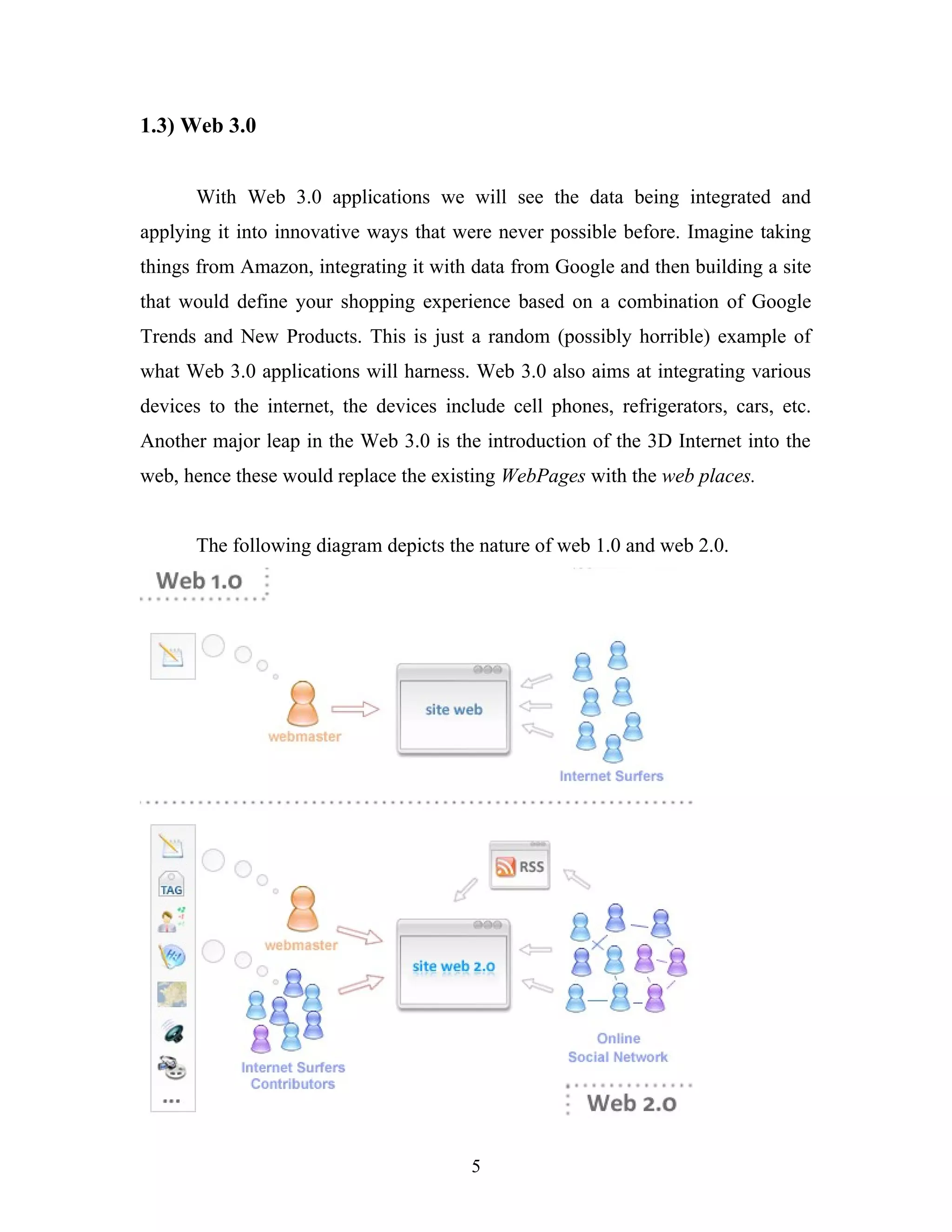 1.3) Web 3.0
With Web 3.0 applications we will see the data being integrated and
applying it into innovative ways that were never possible before. Imagine taking
things from Amazon, integrating it with data from Google and then building a site
that would define your shopping experience based on a combination of Google
Trends and New Products. This is just a random (possibly horrible) example of
what Web 3.0 applications will harness. Web 3.0 also aims at integrating various
devices to the internet, the devices include cell phones, refrigerators, cars, etc.
Another major leap in the Web 3.0 is the introduction of the 3D Internet into the
web, hence these would replace the existing WebPages with the web places.
The following diagram depicts the nature of web 1.0 and web 2.0.

5

 