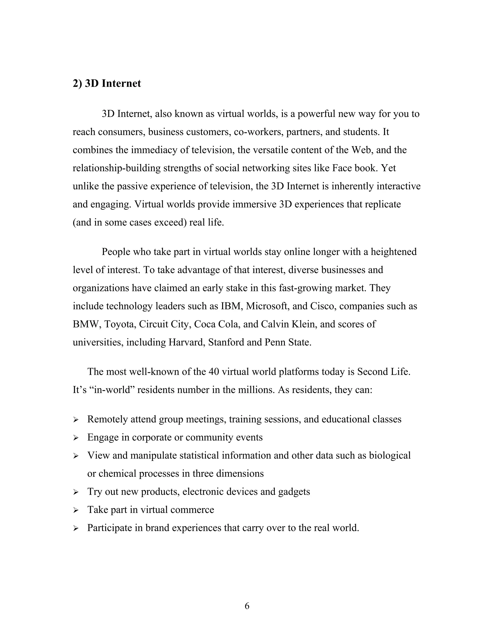 2) 3D Internet
3D Internet, also known as virtual worlds, is a powerful new way for you to
reach consumers, business customers, co-workers, partners, and students. It
combines the immediacy of television, the versatile content of the Web, and the
relationship-building strengths of social networking sites like Face book. Yet
unlike the passive experience of television, the 3D Internet is inherently interactive
and engaging. Virtual worlds provide immersive 3D experiences that replicate
(and in some cases exceed) real life.
People who take part in virtual worlds stay online longer with a heightened
level of interest. To take advantage of that interest, diverse businesses and
organizations have claimed an early stake in this fast-growing market. They
include technology leaders such as IBM, Microsoft, and Cisco, companies such as
BMW, Toyota, Circuit City, Coca Cola, and Calvin Klein, and scores of
universities, including Harvard, Stanford and Penn State.
The most well-known of the 40 virtual world platforms today is Second Life.
It’s “in-world” residents number in the millions. As residents, they can:


Remotely attend group meetings, training sessions, and educational classes



Engage in corporate or community events



View and manipulate statistical information and other data such as biological
or chemical processes in three dimensions



Try out new products, electronic devices and gadgets



Take part in virtual commerce



Participate in brand experiences that carry over to the real world.

6

 