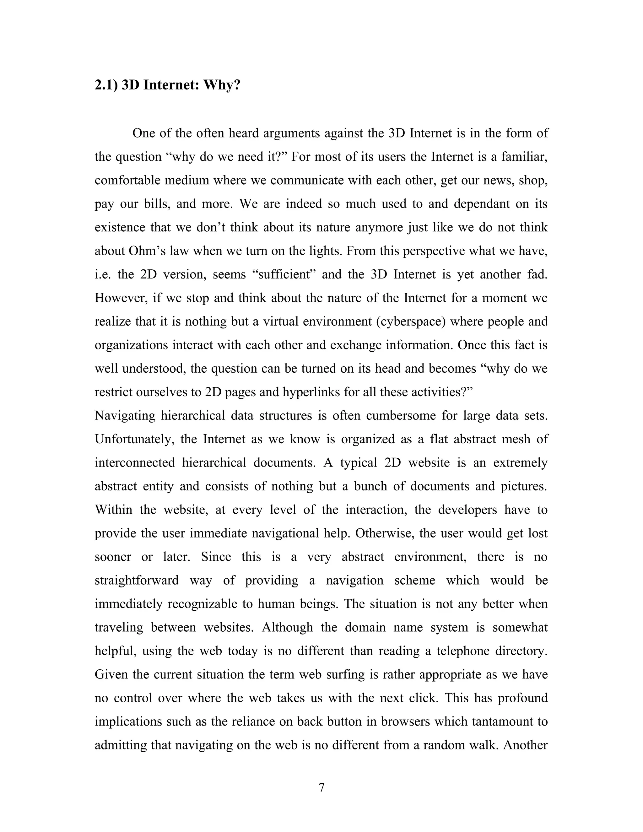 2.1) 3D Internet: Why?
One of the often heard arguments against the 3D Internet is in the form of
the question “why do we need it?” For most of its users the Internet is a familiar,
comfortable medium where we communicate with each other, get our news, shop,
pay our bills, and more. We are indeed so much used to and dependant on its
existence that we don’t think about its nature anymore just like we do not think
about Ohm’s law when we turn on the lights. From this perspective what we have,
i.e. the 2D version, seems “sufficient” and the 3D Internet is yet another fad.
However, if we stop and think about the nature of the Internet for a moment we
realize that it is nothing but a virtual environment (cyberspace) where people and
organizations interact with each other and exchange information. Once this fact is
well understood, the question can be turned on its head and becomes “why do we
restrict ourselves to 2D pages and hyperlinks for all these activities?”
Navigating hierarchical data structures is often cumbersome for large data sets.
Unfortunately, the Internet as we know is organized as a flat abstract mesh of
interconnected hierarchical documents. A typical 2D website is an extremely
abstract entity and consists of nothing but a bunch of documents and pictures.
Within the website, at every level of the interaction, the developers have to
provide the user immediate navigational help. Otherwise, the user would get lost
sooner or later. Since this is a very abstract environment, there is no
straightforward way of providing a navigation scheme which would be
immediately recognizable to human beings. The situation is not any better when
traveling between websites. Although the domain name system is somewhat
helpful, using the web today is no different than reading a telephone directory.
Given the current situation the term web surfing is rather appropriate as we have
no control over where the web takes us with the next click. This has profound
implications such as the reliance on back button in browsers which tantamount to
admitting that navigating on the web is no different from a random walk. Another
7

 
