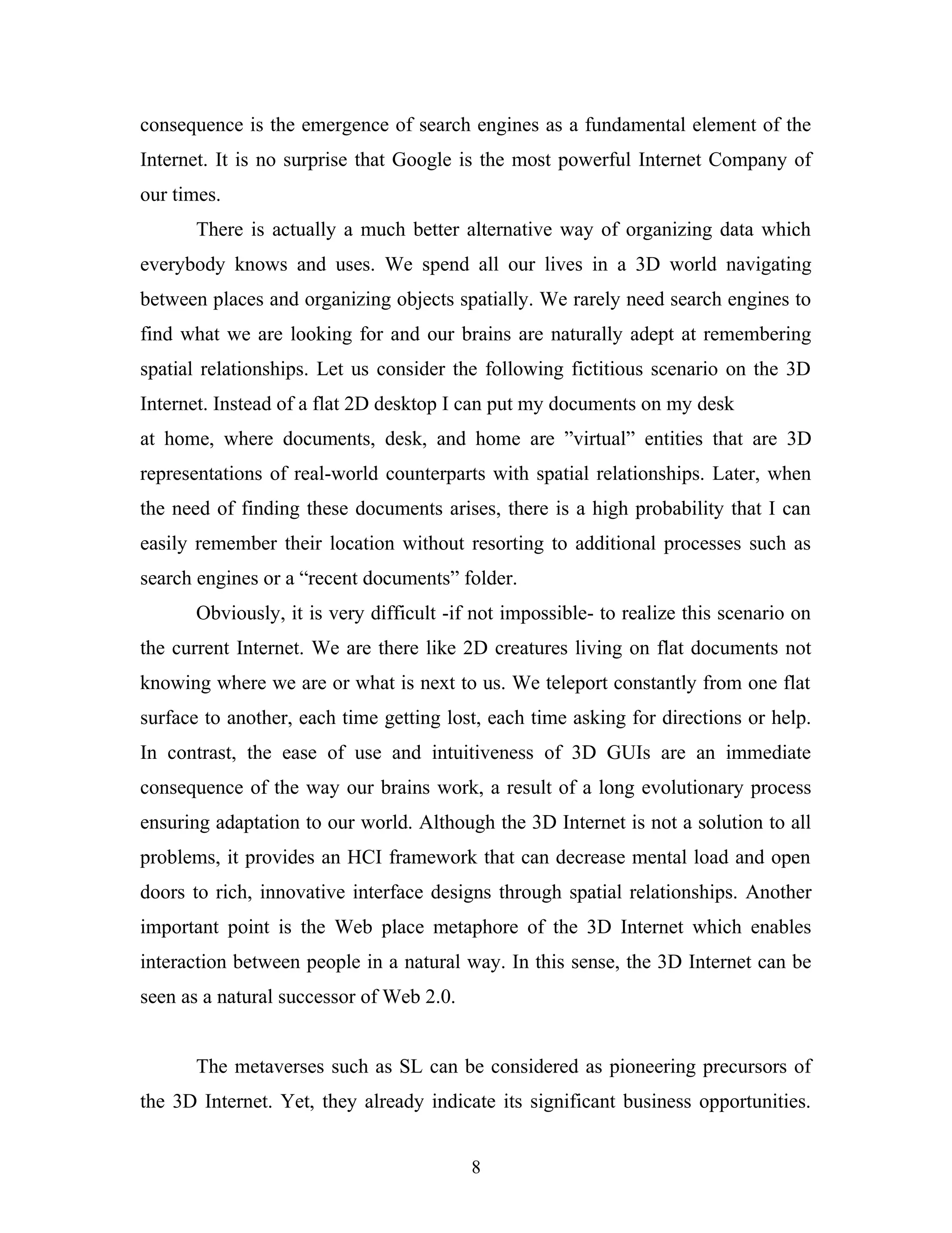 consequence is the emergence of search engines as a fundamental element of the
Internet. It is no surprise that Google is the most powerful Internet Company of
our times.
There is actually a much better alternative way of organizing data which
everybody knows and uses. We spend all our lives in a 3D world navigating
between places and organizing objects spatially. We rarely need search engines to
find what we are looking for and our brains are naturally adept at remembering
spatial relationships. Let us consider the following fictitious scenario on the 3D
Internet. Instead of a flat 2D desktop I can put my documents on my desk
at home, where documents, desk, and home are ”virtual” entities that are 3D
representations of real-world counterparts with spatial relationships. Later, when
the need of finding these documents arises, there is a high probability that I can
easily remember their location without resorting to additional processes such as
search engines or a “recent documents” folder.
Obviously, it is very difficult -if not impossible- to realize this scenario on
the current Internet. We are there like 2D creatures living on flat documents not
knowing where we are or what is next to us. We teleport constantly from one flat
surface to another, each time getting lost, each time asking for directions or help.
In contrast, the ease of use and intuitiveness of 3D GUIs are an immediate
consequence of the way our brains work, a result of a long evolutionary process
ensuring adaptation to our world. Although the 3D Internet is not a solution to all
problems, it provides an HCI framework that can decrease mental load and open
doors to rich, innovative interface designs through spatial relationships. Another
important point is the Web place metaphore of the 3D Internet which enables
interaction between people in a natural way. In this sense, the 3D Internet can be
seen as a natural successor of Web 2.0.
The metaverses such as SL can be considered as pioneering precursors of
the 3D Internet. Yet, they already indicate its significant business opportunities.
8

 