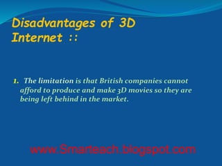 Disadvantages of 3D
Internet ::
1. The limitation is that British companies cannot
afford to produce and make 3D movies so they are
being left behind in the market.
www.Smarteach.blogspot.com
 