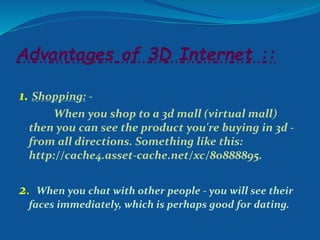 Advantages of 3D Internet ::
1. Shopping: -
When you shop to a 3d mall (virtual mall)
then you can see the product you're buying in 3d -
from all directions. Something like this:
http://cache4.asset-cache.net/xc/80888895.
2. When you chat with other people - you will see their
faces immediately, which is perhaps good for dating.
 