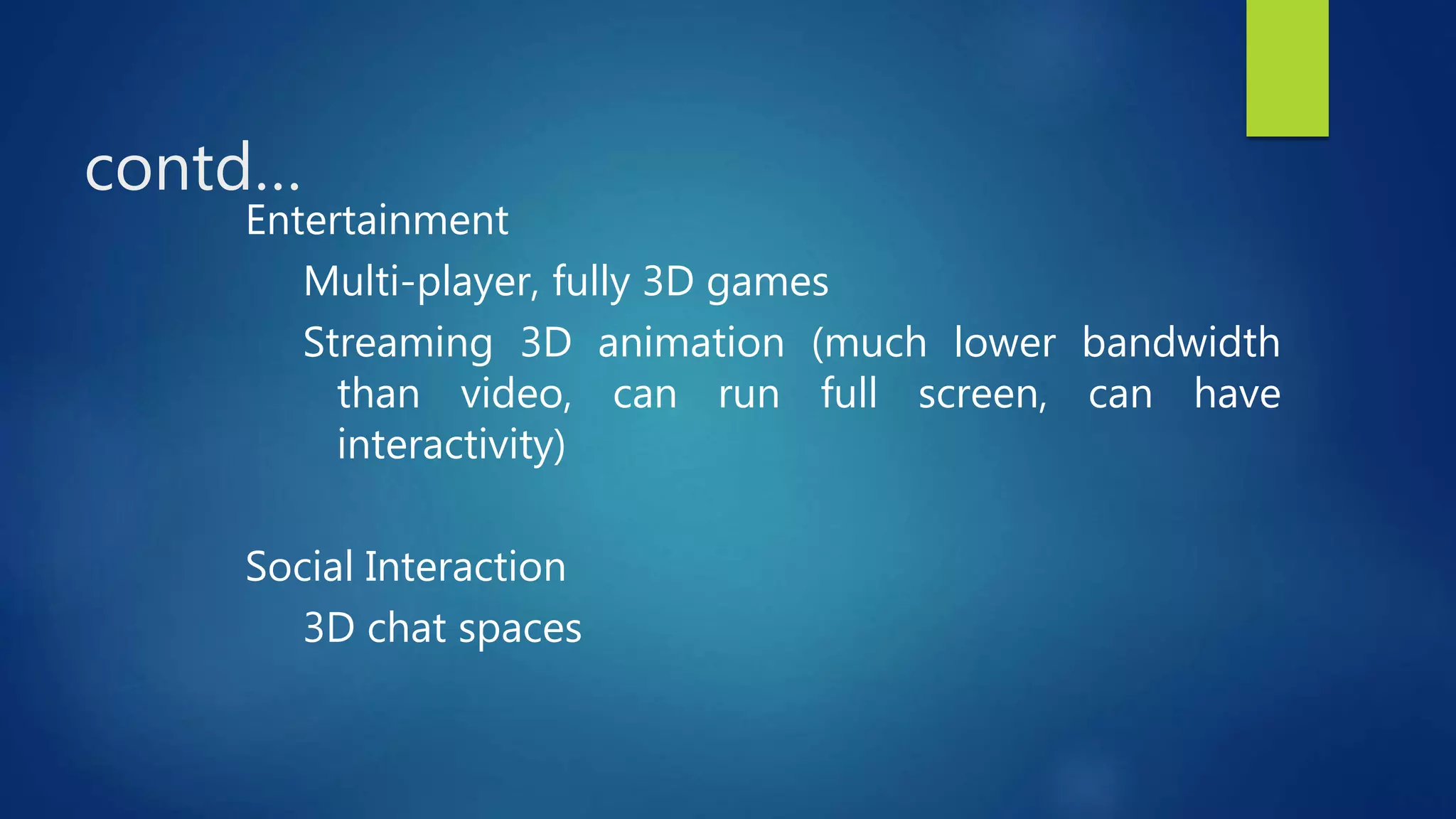 contd…
Entertainment
Multi-player, fully 3D games
Streaming 3D animation (much lower bandwidth
than video, can run full screen, can have
interactivity)
Social Interaction
3D chat spaces
 