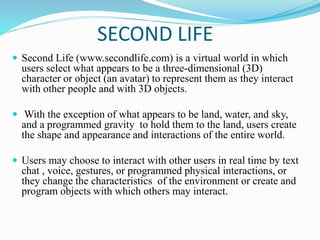 SECOND LIFE
 Second Life (www.secondlife.com) is a virtual world in which
users select what appears to be a three-dimensional (3D)
character or object (an avatar) to represent them as they interact
with other people and with 3D objects.
 With the exception of what appears to be land, water, and sky,
and a programmed gravity to hold them to the land, users create
the shape and appearance and interactions of the entire world.
 Users may choose to interact with other users in real time by text
chat , voice, gestures, or programmed physical interactions, or
they change the characteristics of the environment or create and
program objects with which others may interact.
 