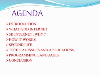 AGENDA
INTRODUCTION
WHAT IS 3D INTERNET
3D INTERNET : WHY ?
HOW IT WORKS
SECOND LIFE
TECHICAL ISSUES AND APPLICATIONS
PROGRAMMING LANGUAGES
CONCLUSION
 