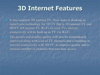 3D Internet Features
 It also supports 3D internet TV. Now Sony is thinking to
launch new technology for 3D TV that is 3D internet TV and
HDTV 3D internet TV Wi-Fi. In such TVs internet
connectivity will be built up in TV via Wi-Fi.
 The picture and graphic quality will also be tremendously
improved along with a lot of TV channels that is building in
internet connectivity with 3D TV, to improve quality and to
increase number of channels that user may access.
 