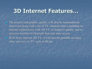 3D Internet Features…
 The picture and graphic quality will also be tremendously
improved along with a lot of TV channels that is building in
internet connectivity with 3D TV, to improve quality and to
increase number of channels that user may access.
 With Sony internet 3D TV, it will also be possible to enjoy
other services on TV such as Skype.
 