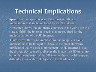 Technical Implications
 Speed: Internet speed is one of the most significant
implications that are being faced by the 3D Internet.
 A research shows that not many countries in the world are in a
state to fulfill the internet speeds that are required for the
implementation of the 3D Internet.
 Hardware: Hardware implications are not quite serious
implications to be thought of, because the main Hardware
implication that we face to implement the 3D Internet is that
the display device used to display the images are 2D in nature,
but with the inclusion of the 3D internet there would be great
difficulty to view the 3D objects in the 2D devices.
 