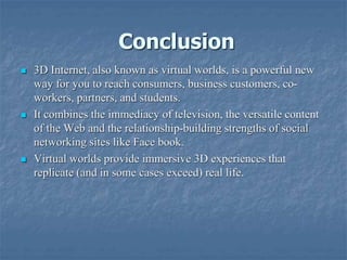 Conclusion
 3D Internet, also known as virtual worlds, is a powerful new
way for you to reach consumers, business customers, co-
workers, partners, and students.
 It combines the immediacy of television, the versatile content
of the Web and the relationship-building strengths of social
networking sites like Face book.
 Virtual worlds provide immersive 3D experiences that
replicate (and in some cases exceed) real life.
 