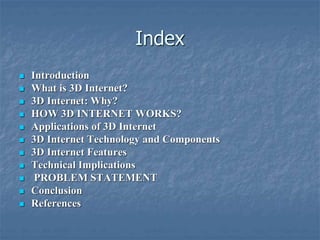 Index
 Introduction
 What is 3D Internet?
 3D Internet: Why?
 HOW 3D INTERNET WORKS?
 Applications of 3D Internet
 3D Internet Technology and Components
 3D Internet Features
 Technical Implications
 PROBLEM STATEMENT
 Conclusion
 References
 