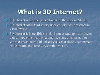 What is 3D Internet?
 3D Internet is the next generation after the current 2d web.
 3D Internet consists of interconnected services, presented as
virtual worlds.
 3D Internet is incredibly social. If you're reading a document,
you can see other people reading the same document. You
connect organically with other people that share your interests
and consume the same services that you do.
 