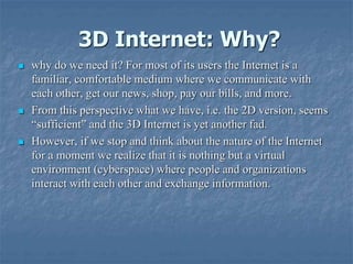 3D Internet: Why?
 why do we need it? For most of its users the Internet is a
familiar, comfortable medium where we communicate with
each other, get our news, shop, pay our bills, and more.
 From this perspective what we have, i.e. the 2D version, seems
“sufficient” and the 3D Internet is yet another fad.
 However, if we stop and think about the nature of the Internet
for a moment we realize that it is nothing but a virtual
environment (cyberspace) where people and organizations
interact with each other and exchange information.
 