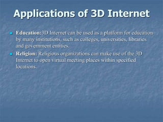 Applications of 3D Internet
 Education:3D Internet can be used as a platform for education
by many institutions, such as colleges, universities, libraries
and government entities.
 Religion: Religious organizations can make use of the 3D
Internet to open virtual meeting places within specified
locations.
 
