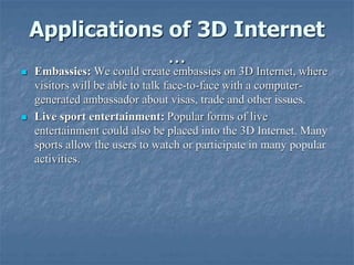 Applications of 3D Internet
…
 Embassies: We could create embassies on 3D Internet, where
visitors will be able to talk face-to-face with a computer-
generated ambassador about visas, trade and other issues.
 Live sport entertainment: Popular forms of live
entertainment could also be placed into the 3D Internet. Many
sports allow the users to watch or participate in many popular
activities.
 