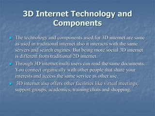 3D Internet Technology and
Components
 The technology and components used for 3D internet are same
as used in traditional internet also it interacts with the same
servers and search engines. But being more social 3D internet
is different from traditional 2D internet.
 Through 3D internet multi users can read the same documents.
You connect organically with other people that share your
interests and access the same service as other use.
 3D internet also offers other facilities like virtual meetings,
support groups, academics, training chats and shopping.
 
