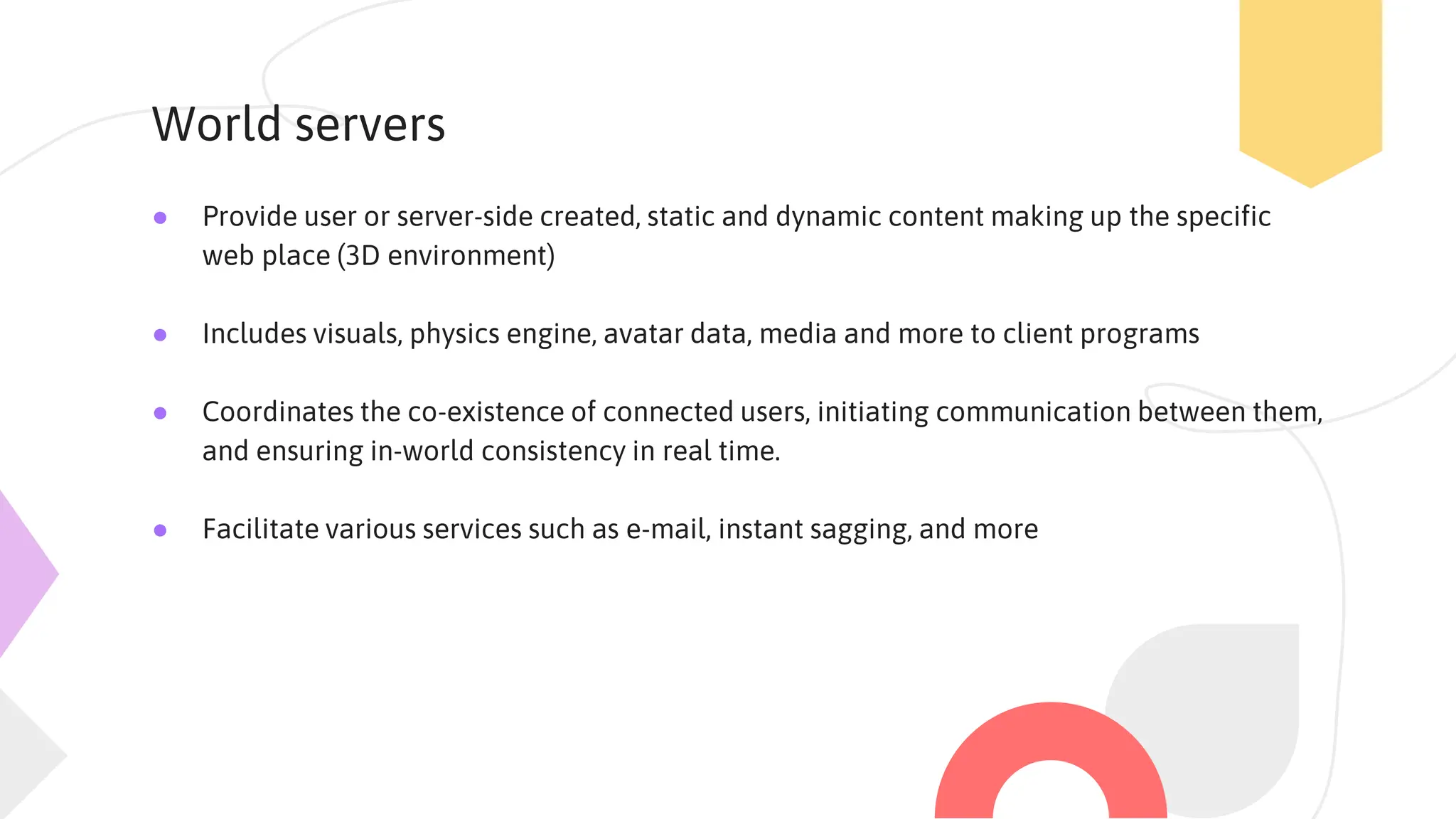 World servers
● Provide user or server-side created, static and dynamic content making up the specific
web place (3D environment)
● Includes visuals, physics engine, avatar data, media and more to client programs
● Coordinates the co-existence of connected users, initiating communication between them,
and ensuring in-world consistency in real time.
● Facilitate various services such as e-mail, instant sagging, and more
 