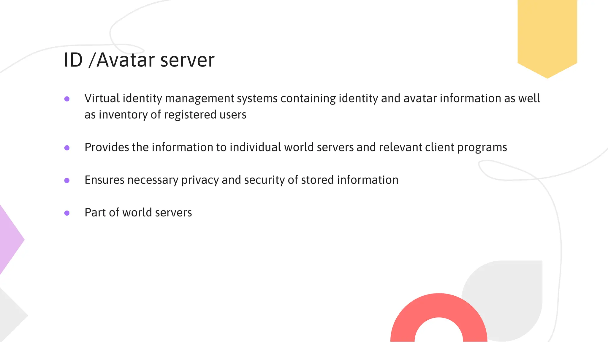 ID /Avatar server
● Virtual identity management systems containing identity and avatar information as well
as inventory of registered users
● Provides the information to individual world servers and relevant client programs
● Ensures necessary privacy and security of stored information
● Part of world servers
 