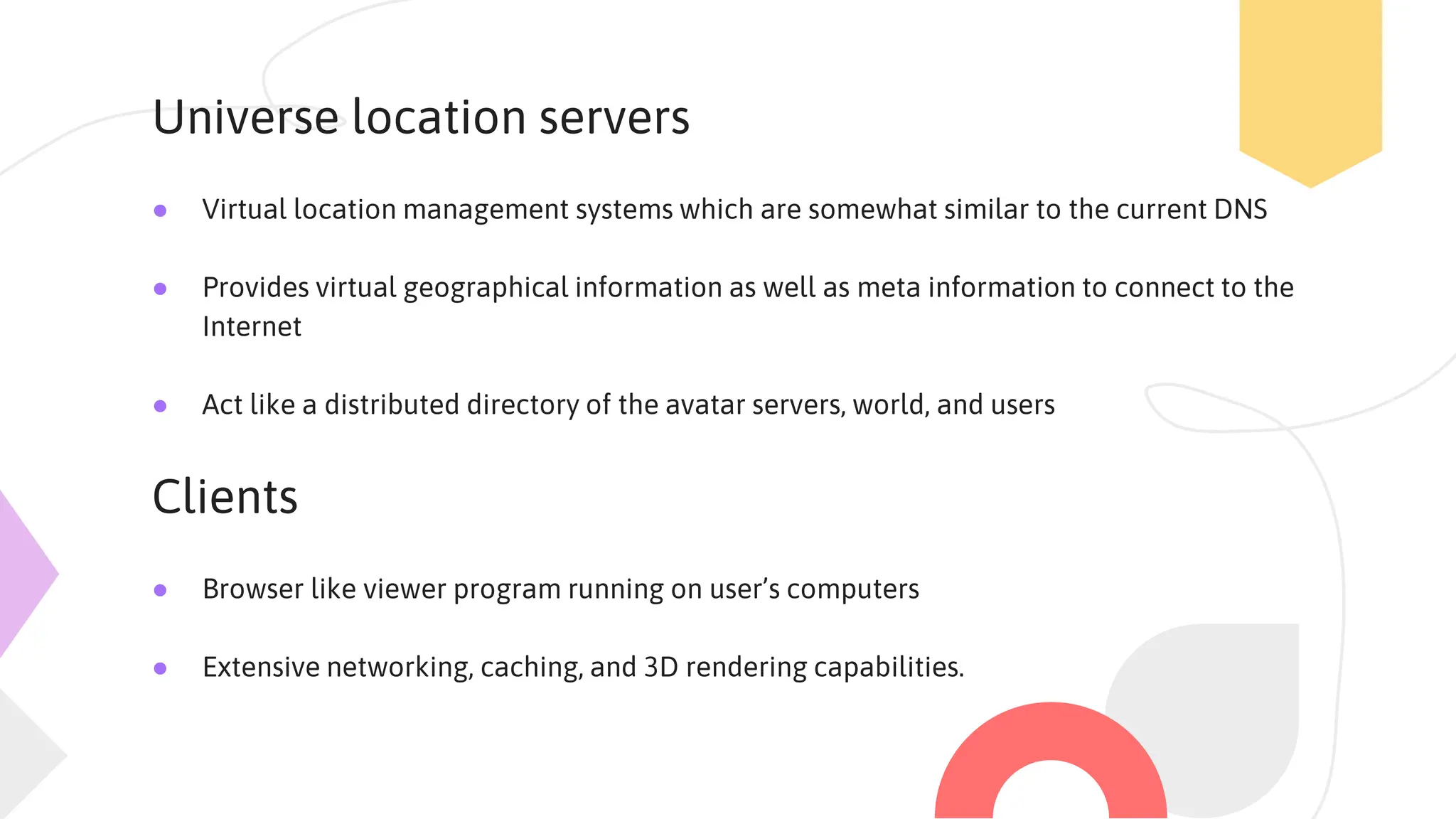 Universe location servers
● Virtual location management systems which are somewhat similar to the current DNS
● Provides virtual geographical information as well as meta information to connect to the
Internet
● Act like a distributed directory of the avatar servers, world, and users
Clients
● Browser like viewer program running on user’s computers
● Extensive networking, caching, and 3D rendering capabilities.
 