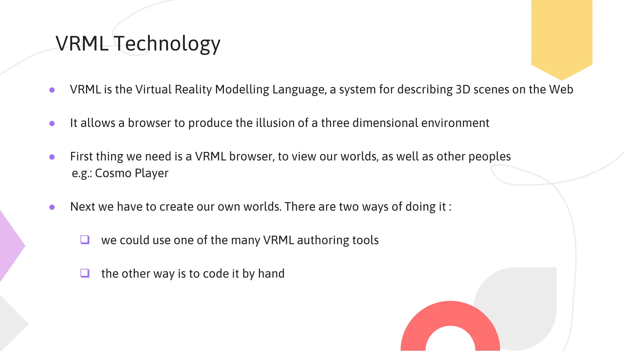 VRML Technology
● VRML is the Virtual Reality Modelling Language, a system for describing 3D scenes on the Web
● It allows a browser to produce the illusion of a three dimensional environment
● First thing we need is a VRML browser, to view our worlds, as well as other peoples
e.g.: Cosmo Player
● Next we have to create our own worlds. There are two ways of doing it :
 we could use one of the many VRML authoring tools
 the other way is to code it by hand
 