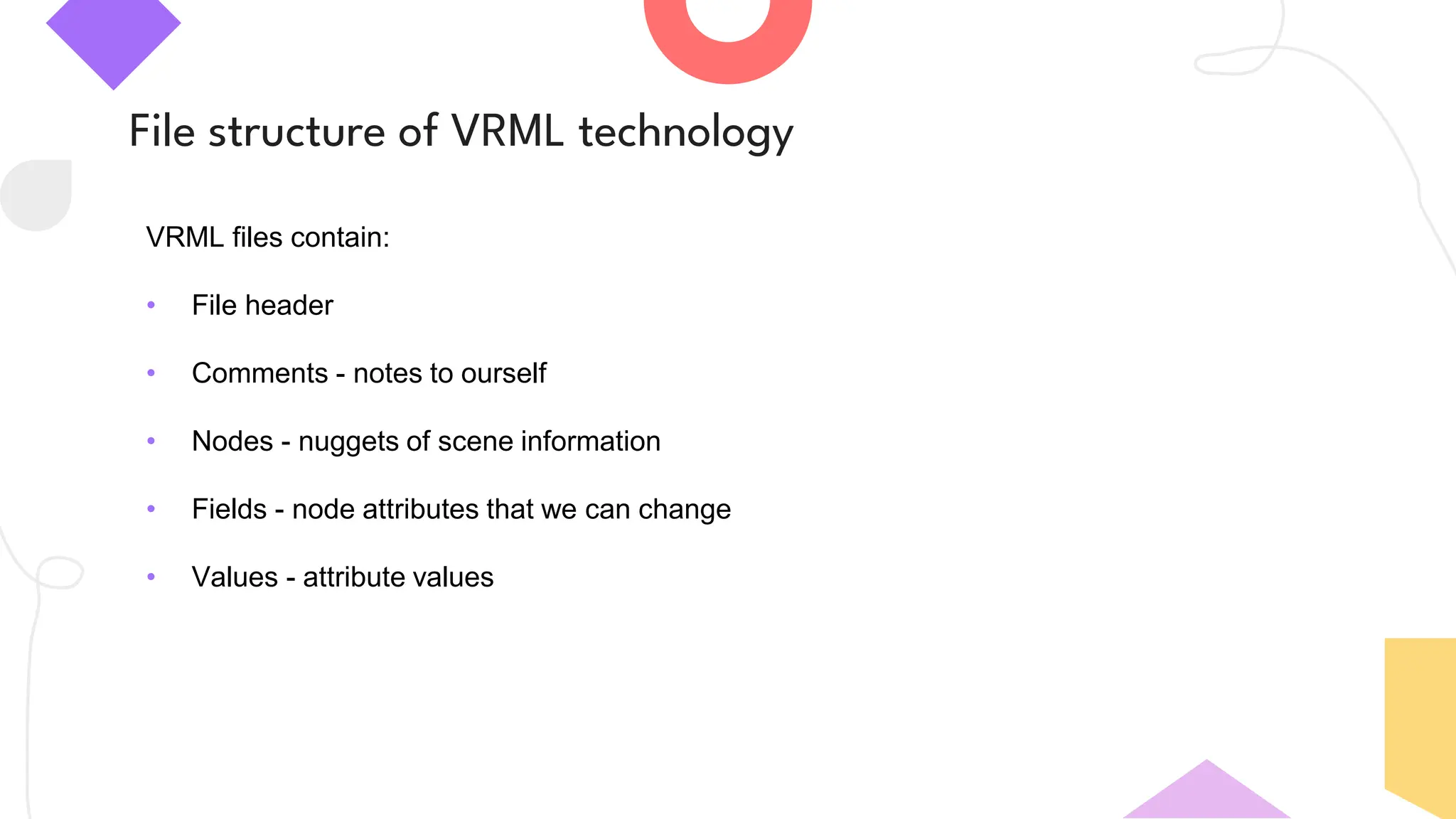 File structure of VRML technology
VRML files contain:
• File header
• Comments - notes to ourself
• Nodes - nuggets of scene information
• Fields - node attributes that we can change
• Values - attribute values
 