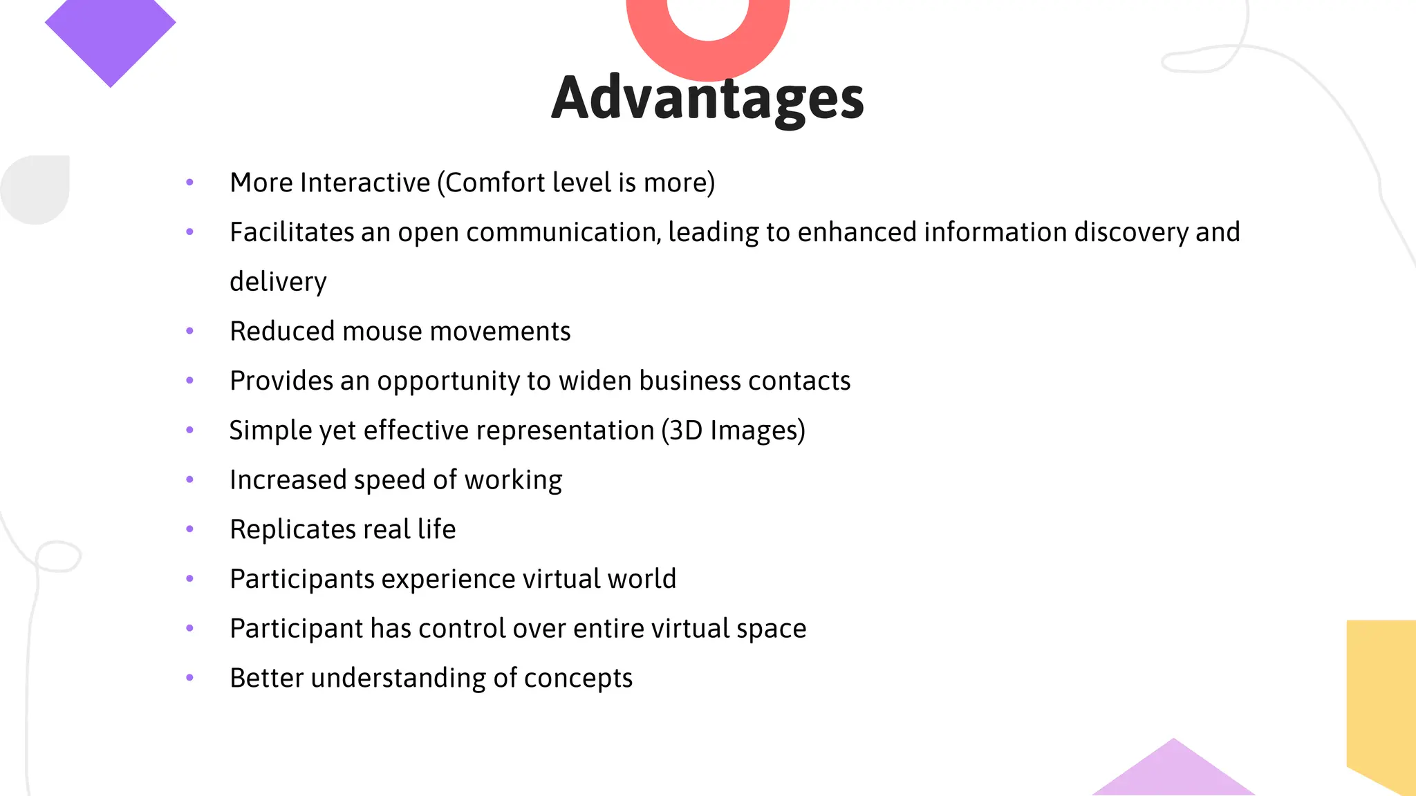 Advantages
• More Interactive (Comfort level is more)
• Facilitates an open communication, leading to enhanced information discovery and
delivery
• Reduced mouse movements
• Provides an opportunity to widen business contacts
• Simple yet effective representation (3D Images)
• Increased speed of working
• Replicates real life
• Participants experience virtual world
• Participant has control over entire virtual space
• Better understanding of concepts
 