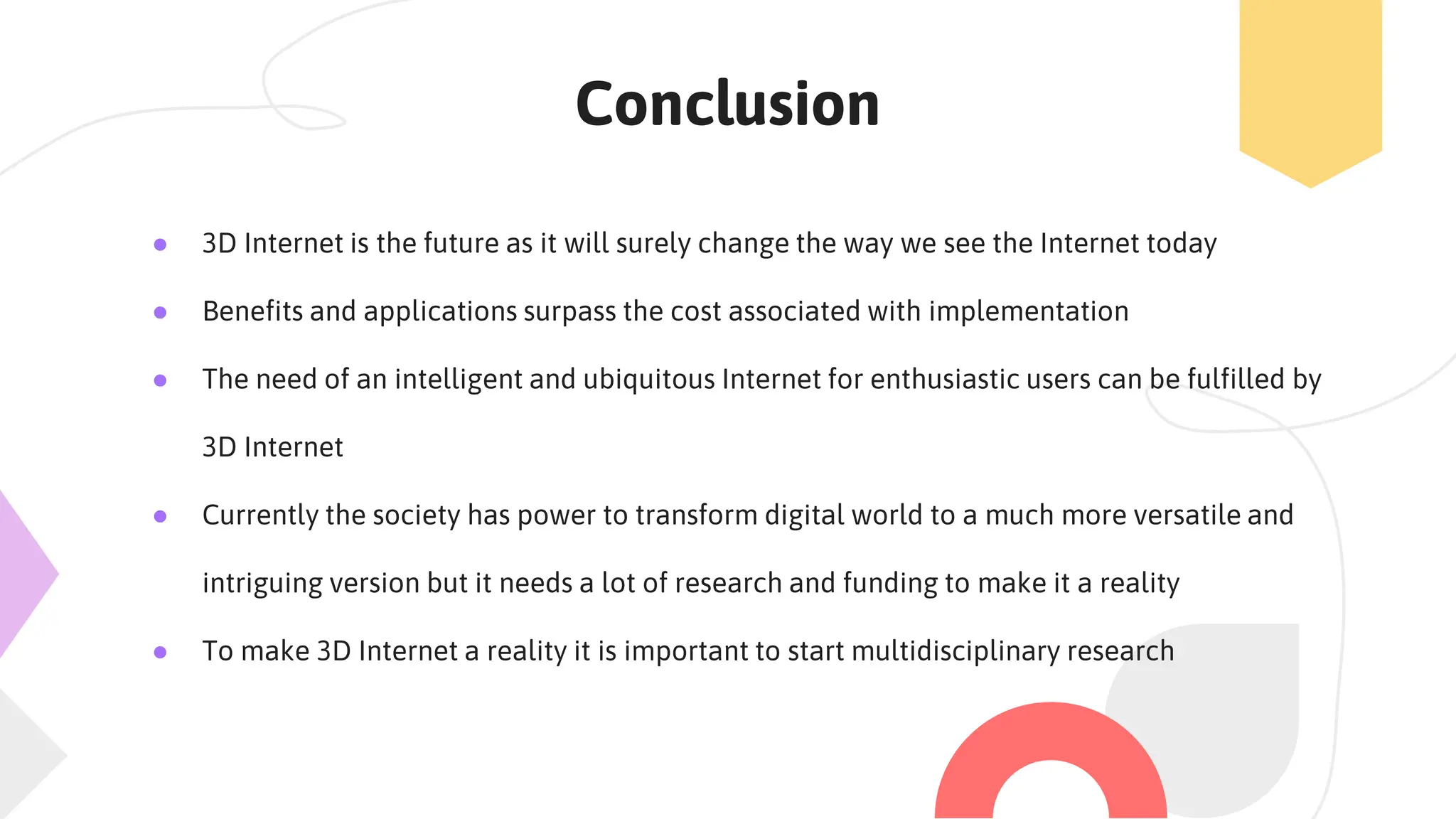 Conclusion
● 3D Internet is the future as it will surely change the way we see the Internet today
● Benefits and applications surpass the cost associated with implementation
● The need of an intelligent and ubiquitous Internet for enthusiastic users can be fulfilled by
3D Internet
● Currently the society has power to transform digital world to a much more versatile and
intriguing version but it needs a lot of research and funding to make it a reality
● To make 3D Internet a reality it is important to start multidisciplinary research
 
