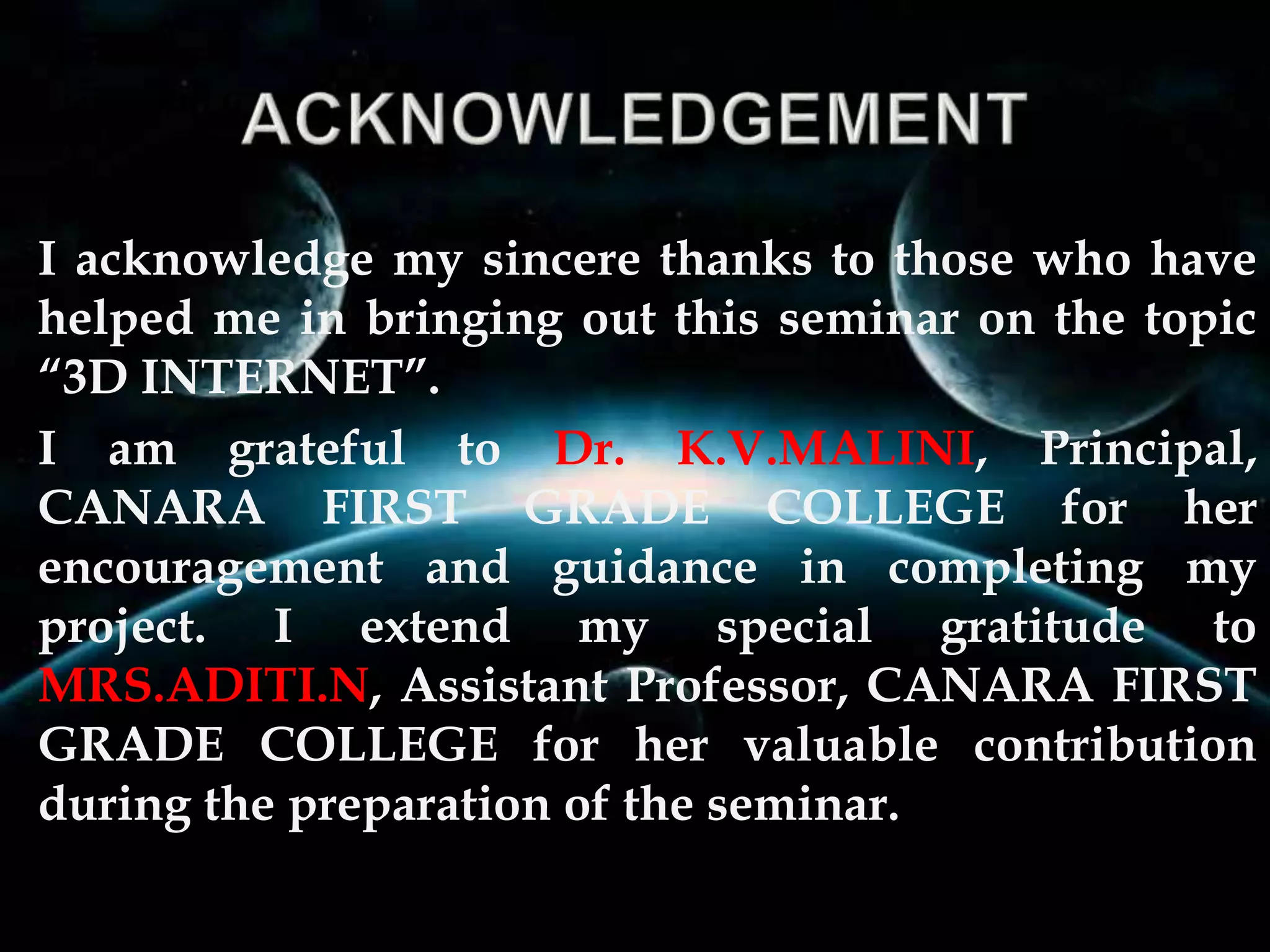 I acknowledge my sincere thanks to those who have
helped me in bringing out this seminar on the topic
“3D INTERNET”.
I am grateful to Dr. K.V.MALINI, Principal,
CANARA FIRST GRADE COLLEGE for her
encouragement and guidance in completing my
project. I extend my special gratitude to
MRS.ADITI.N, Assistant Professor, CANARA FIRST
GRADE COLLEGE for her valuable contribution
during the preparation of the seminar.
 