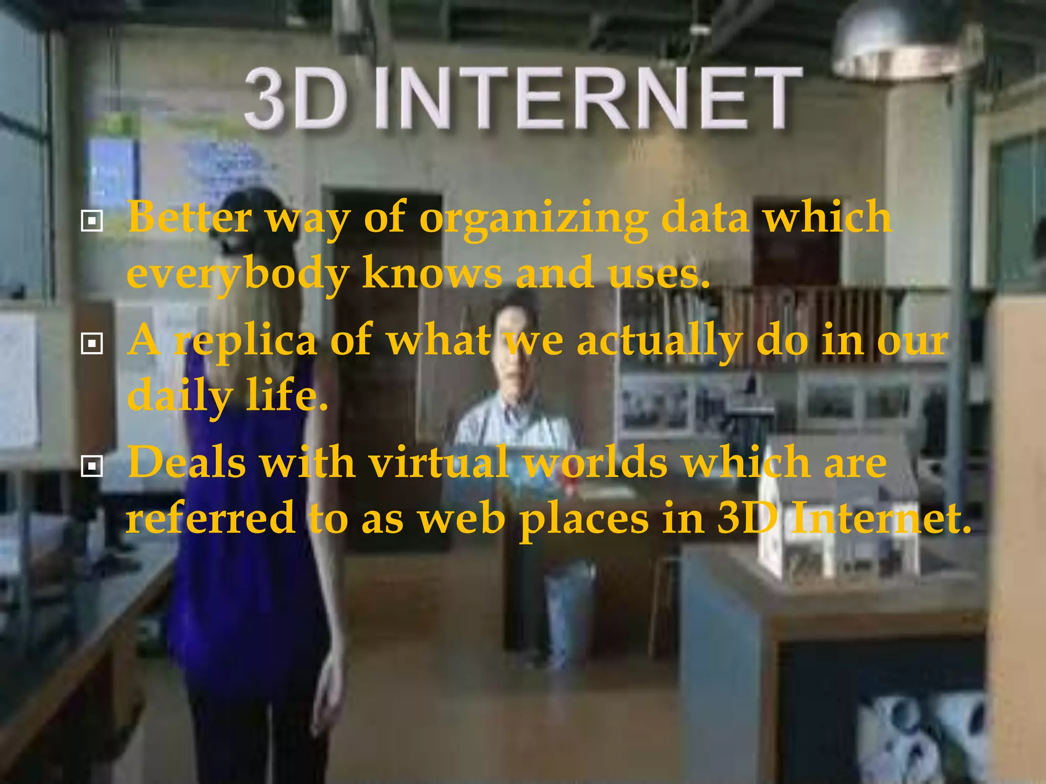  Better way of organizing data which
everybody knows and uses.
 A replica of what we actually do in our
daily life.
 Deals with virtual worlds which are
referred to as web places in 3D Internet.
 