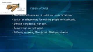 • The limited effectiveness of traditional media techniques.
• Lack of an effective way for enabling people in virtual world.
• Difficult in modeling , high cost.
• Require high internet speed.
• Difficulty in viewing 3D objects in 2D display devices.
DISADVANTAGES
 