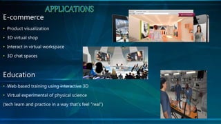 E-commerce
• Product visualization
• 3D virtual shop
• Interact in virtual workspace
• 3D chat spaces
Education
• Web based training using interactive 3D
• Virtual experimental of physical science
(tech learn and practice in a way that’s feel ”real”)
 