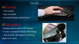 Contd……
3D mouse
• Time saving
• Easy to handle
• Increased design performance
Vision station
• Display device used in 3D internet
• It uses a computer display technology
• that provide 180 degree of viewing
angle to its users
 