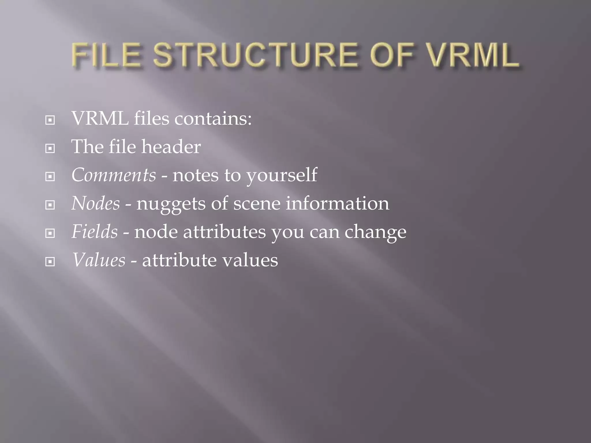    VRML files contains:
   The file header
   Comments - notes to yourself
   Nodes - nuggets of scene information
   Fields - node attributes you can change
   Values - attribute values
 