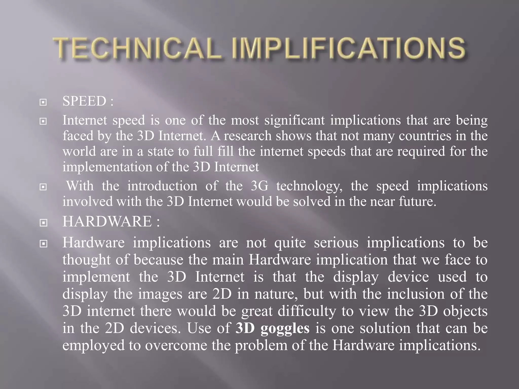    SPEED :
   Internet speed is one of the most significant implications that are being
    faced by the 3D Internet. A research shows that not many countries in the
    world are in a state to full fill the internet speeds that are required for the
    implementation of the 3D Internet
    With the introduction of the 3G technology, the speed implications
    involved with the 3D Internet would be solved in the near future.
   HARDWARE :
   Hardware implications are not quite serious implications to be
    thought of because the main Hardware implication that we face to
    implement the 3D Internet is that the display device used to
    display the images are 2D in nature, but with the inclusion of the
    3D internet there would be great difficulty to view the 3D objects
    in the 2D devices. Use of 3D goggles is one solution that can be
    employed to overcome the problem of the Hardware implications.
 