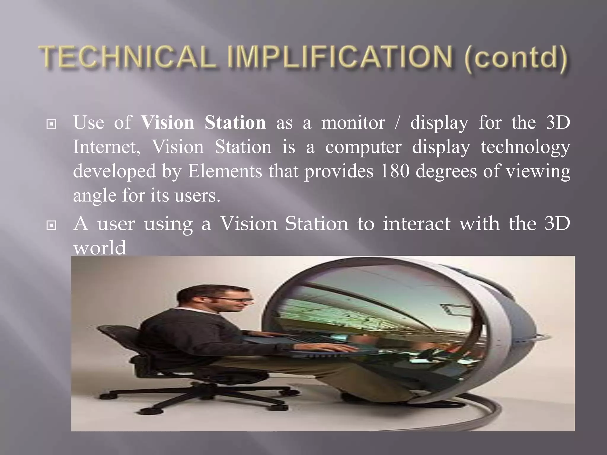   Use of Vision Station as a monitor / display for the 3D
    Internet, Vision Station is a computer display technology
    developed by Elements that provides 180 degrees of viewing
    angle for its users.
   A user using a Vision Station to interact with the 3D
    world
 