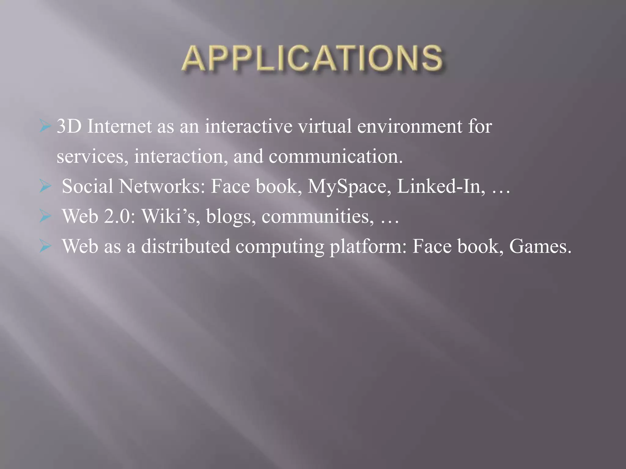  3D Internet as an interactive virtual environment for
 services, interaction, and communication.
 Social Networks: Face book, MySpace, Linked-In, …
 Web 2.0: Wiki’s, blogs, communities, …
 Web as a distributed computing platform: Face book, Games.
 