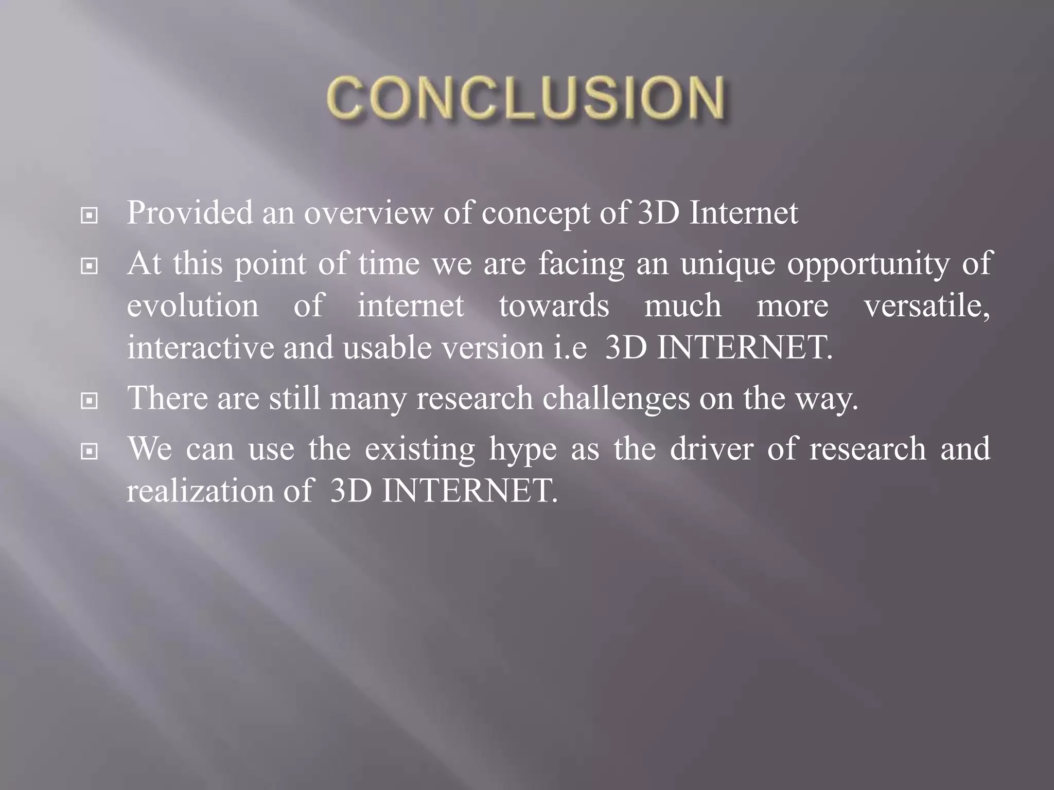    Provided an overview of concept of 3D Internet
   At this point of time we are facing an unique opportunity of
    evolution of internet towards much more versatile,
    interactive and usable version i.e 3D INTERNET.
   There are still many research challenges on the way.
   We can use the existing hype as the driver of research and
    realization of 3D INTERNET.
 