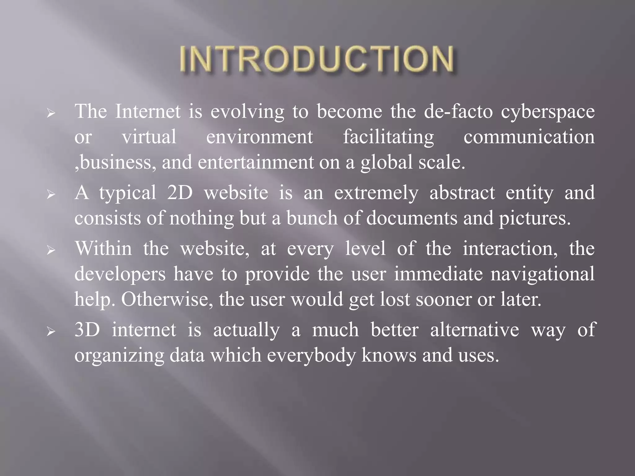    The Internet is evolving to become the de-facto cyberspace
    or virtual environment facilitating communication
    ,business, and entertainment on a global scale.
   A typical 2D website is an extremely abstract entity and
    consists of nothing but a bunch of documents and pictures.
   Within the website, at every level of the interaction, the
    developers have to provide the user immediate navigational
    help. Otherwise, the user would get lost sooner or later.
   3D internet is actually a much better alternative way of
    organizing data which everybody knows and uses.
 