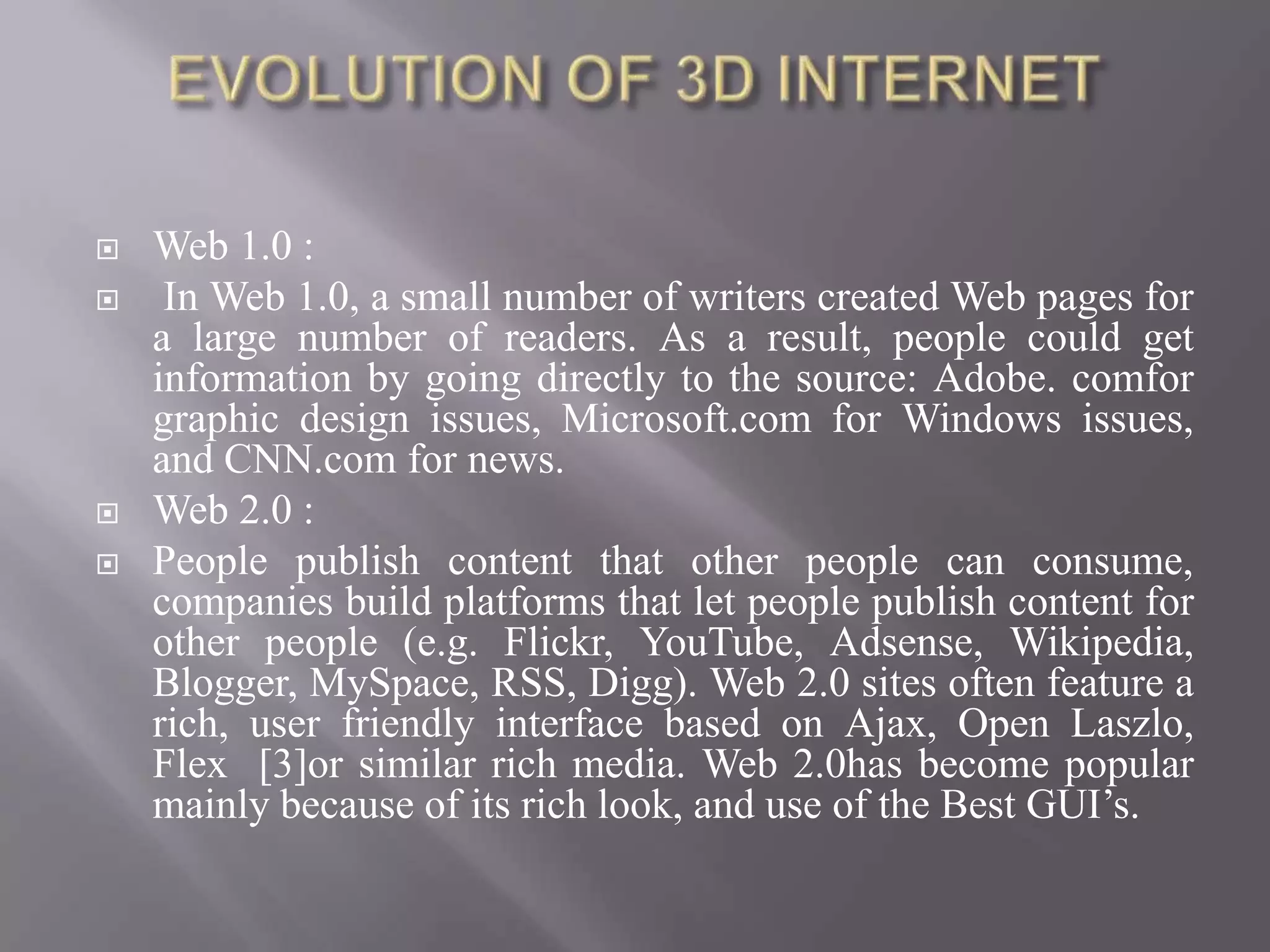    Web 1.0 :
    In Web 1.0, a small number of writers created Web pages for
    a large number of readers. As a result, people could get
    information by going directly to the source: Adobe. comfor
    graphic design issues, Microsoft.com for Windows issues,
    and CNN.com for news.
   Web 2.0 :
   People publish content that other people can consume,
    companies build platforms that let people publish content for
    other people (e.g. Flickr, YouTube, Adsense, Wikipedia,
    Blogger, MySpace, RSS, Digg). Web 2.0 sites often feature a
    rich, user friendly interface based on Ajax, Open Laszlo,
    Flex [3]or similar rich media. Web 2.0has become popular
    mainly because of its rich look, and use of the Best GUI’s.
 
