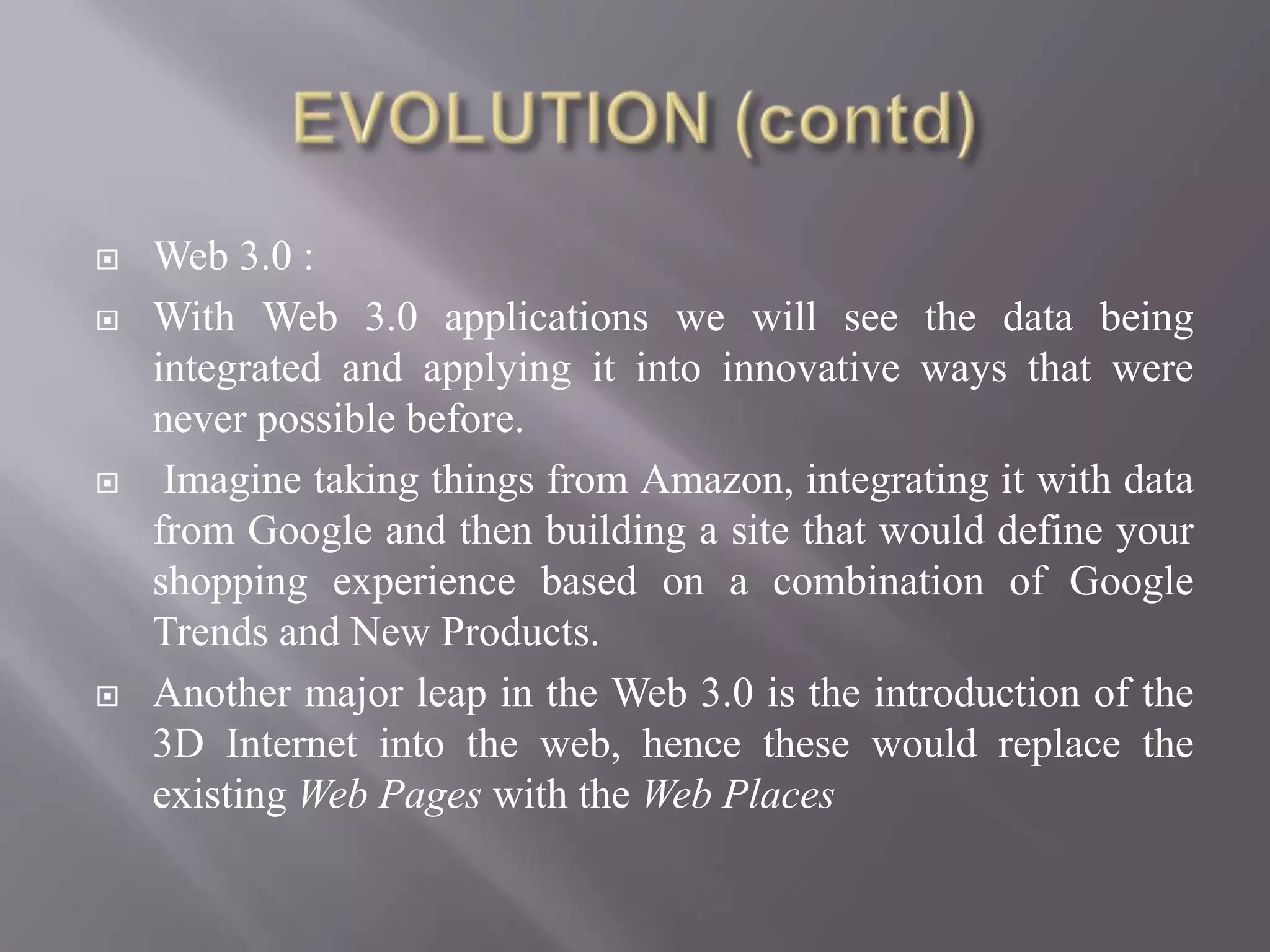    Web 3.0 :
   With Web 3.0 applications we will see the data being
    integrated and applying it into innovative ways that were
    never possible before.
    Imagine taking things from Amazon, integrating it with data
    from Google and then building a site that would define your
    shopping experience based on a combination of Google
    Trends and New Products.
   Another major leap in the Web 3.0 is the introduction of the
    3D Internet into the web, hence these would replace the
    existing Web Pages with the Web Places
 